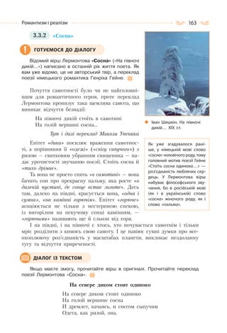 163Романтизм і реалізм
3.3.2 «Сосна»
Відомий вірш Лермонтова «Сосна» («На півночі
дикій…») написано в останній рік життя поета. Як
вам уже відомо, це не авторський твір, а переклад
поезії німецького романтика Генріха Гейне.
Почуття самотності було чи не найголовні-
шим для романтичного героя, проте переклад
Лермонтова пронизує така щемлива самота, що
виникає відчуття безнадії:
На півночі дикій стоїть в самотині
На голій вершині сосна…
Тут і далі переклад Миколи Упеника
Епітет «дика» посилює враження самотнос-
ті, а порівняння її «одежі» («снігу сипучого») з
ризою — святковим убранням священика — на-
дає урочистості звучанню поезії. Стоїть сосна й
«тихо дрімає».
Та вона не просто спить «в самотині» — вона
бачить сон про прекрасну пальму, яка росте «в
далекій пустині, де сонце встає золоте». Десь
там, далеко на півдні, красується вона, «одна і
сумна», «на камінні горючім». Епітет «горюче»
асоціюється не тільки з нестерпною спекою,
із вигорілим на пекучому сонці камінням, —
«горючими» називають ще й сльози від горя.
І на півдні, і на півночі є хтось, хто почувається самотнім і тільки
мріє розділити з кимось свою самоту. І це навіює сумні думки про все-
охоплюючу роз’єднаність у масштабах планети, викликає нездоланну
тугу та відчуття приреченості.
Якщо маєте змогу, прочитайте вірш в оригіналі. Прочитайте переклад
поезії Лермонтова «Сосна».
На севере диком стоит одиноко
На севере диком стоит одиноко
На голой вершине сосна
И дремлет, качаясь, и снегом сыпучим
Одета, как ризой, она.
ГОТУЄМОСЯ ДО ДІАЛОГУ
ДІАЛОГ ІЗ ТЕКСТОМ
Іван Шишкін. На  півночі
дикій… ХІХ ст.
Як уже згадувалося рані-
ше, у німецькій мові слово
«сосна» чоловічого роду, тому
головний мотив поезії Гейне
«Стоїть сосна одиноко…» —
роз’єднаність люблячих сер-
дець. У  Лермонтова вірш
набуває філософського зву-
чання, бо в російській мові
(як і в українській) слово
«сосна» жіночого роду, як і
слово «пальма».
 
