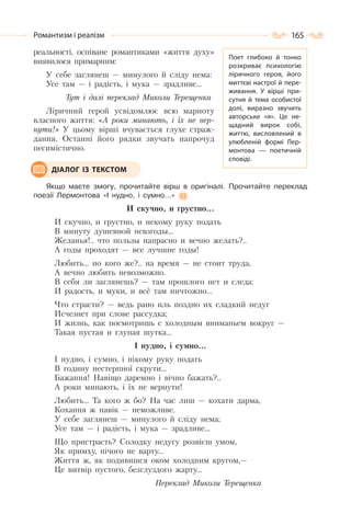 165Романтизм і реалізм
реальності, оспіване романтиками «життя духу»
виявилося примарним:
У себе заглянеш — минулого й сліду нема:
Усе там — і радість, і мука — зрадливе…
Тут і далі переклад Миколи Терещенка
Ліричний герой усвідомлює всю марноту
власного життя: «А роки минають, і їх не вер-
нути!» У цьому вірші вчувається глухе страж-
дання. Останні його рядки звучать напрочуд
песимістично.
Якщо маєте змогу, прочитайте вірш в оригіналі. Прочитайте переклад
поезії Лермонтова «І нудно, і сумно…»
И скучно, и грустно…
И скучно, и грустно, и некому руку подать
В минуту душевной невзгоды…
Желанья!.. что пользы напрасно и вечно желать?..
А годы проходят — все лучшие годы!
Любить… но кого же?.. на время — не стоит труда,
А вечно любить невозможно.
В себя ли заглянешь? — там прошлого нет и следа:
И радость, и муки, и всё там ничтожно…
Что страсти? — ведь рано иль поздно их сладкий недуг
Исчезнет при слове рассудка;
И жизнь, как посмотришь с холодным вниманьем вокруг —
Такая пустая и глупая шутка…
І нудно, і сумно…
І нудно, і сумно, і нікому руку подать
В годину нестерпної скрути…
Бажання! Навіщо даремно і вічно бажать?..
А роки минають, і їх не вернути!
Любить… Та кого ж бо? На час лиш — кохати дарма,
Кохання ж навік — неможливе.
У себе заглянеш — минулого й сліду нема;
Усе там — і радість, і мука — зрадливе…
Що пристрасть? Солодку недугу розвієш умом,
Як примху, нічого не варту…
Життя ж, як подивишся оком холодним кругом,—
Це витвір пустого, безглуздого жарту…
Переклад Миколи Терещенка
ДІАЛОГ ІЗ ТЕКСТОМ
Поет глибоко й тонко
розкриває психологію
ліричного героя, його
миттєві настрої й пере-
живання. У  вірші при-
сутня й тема особистої
долі, виразно звучить
авторське «я». Це не-
щадний вирок собі,
життю, висловлений в
улюбленій формі Лер-
монтова — поетичній
сповіді.
 