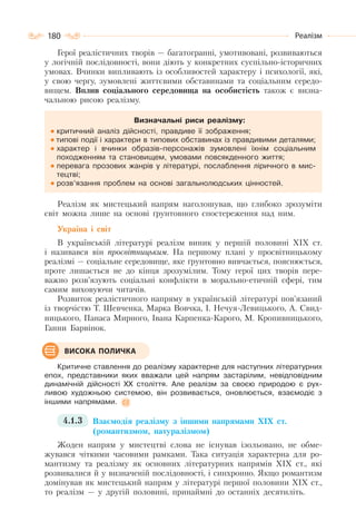 180 Реалізм
Герої реалістичних творів — багатогранні, умотивовані, розвиваються
у логічній послідовності, вони діють у конкретних суспільно-історичних
умовах. Вчинки випливають із особливостей характеру і психології, які,
у свою чергу, зумовлені життєвими обставинами та соціальним середо-
вищем. Вплив соціального середовища на особистість також є визна-
чальною рисою реалізму.
Визначальні риси реалізму:
критичний аналіз дійсності, правдиве її зображення;
типові події і характери в типових обставинах із правдивими деталями;
характер і вчинки образів-персонажів зумовлені їхнім соціальним
походженням та становищем, умовами повсякденного життя;
перевага прозових жанрів у літературі, послаблення ліричного в мис-
тецтві;
розв’язання проблем на основі загальнолюдських цінностей.
Реалізм як мистецький напрям наголошував, що глибоко зрозуміти
світ можна лише на основі ґрунтовного спостереження над ним.
Україна і світ
В українській літературі реалізм виник у першій половині XIX ст.
і називався він просвітницьким. На першому плані у просвітницькому
реалізмі — соціальне середовище, яке ґрунтовно вивчається, пояснюється,
проте лишається не до кінця зрозумілим. Тому герої цих творів пере-
важно розв’язують соціальні конфлікти в морально-етичній сфері, тим
самим виховуючи читачів.
Розвиток реалістичного напряму в українській літературі пов’язаний
із творчістю Т. Шевченка, Марка Вовчка, І. Нечуя-Левицького, А. Свид-
ницького, Панаса Мирного, Івана Карпенка-Карого, М. Кропивницького,
Ганни Барвінок.
Критичне ставлення до реалізму характерне для наступних літературних
епох, представники яких вважали цей напрям застарілим, невідповідним
динамічній дійсності XX століття. Але реалізм за своєю природою є рух-
ливою художньою системою, він розвивається, оновлюється, взаємодіє з
іншими напрямами.
4.1.3 Взаємодія реалізму з іншими напрямами XIX ст.
(романтизмом, натуралізмом)
Жоден напрям у мистецтві слова не існував ізольовано, не обме-
жувався чіткими часовими рамками. Така ситуація характерна для ро-
мантизму та реалізму як основних літературних напрямів ХІХ ст., які
розвивалися й у визначеній послідовності, і синхронно. Якщо романтизм
домінував як мистецький напрям у літературі першої половини XIX ст.,
то реалізм — у другій половині, принаймні до останніх десятиліть.
ВИСОКА ПОЛИЧКА
 