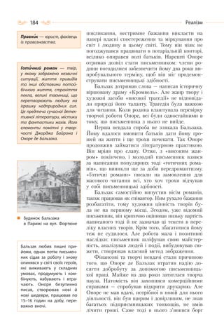 184 Реалізм
покликання, нестримне бажання викласти на
папері власні спостереження та міркування про
світ і людину в цьому світі. Тому він ніяк не
погоджувався працювати в нотаріальній конторі,
всіляко опирався волі батьків. Нарешті Оноре
отримав дозвіл стати письменником: члени ро-
дини погодилися забезпечити йому два роки ви-
пробувального терміну, щоб він міг продемон-
струвати письменницькі здібності.
Бальзак дотримав слова — написав історичну
віршовану драму «Кромвель». Але жанр твору і
художні засоби «високої трагедії» не відповіда-
ли природі його таланту. Трагедія була важкою
для читання. Коли родина влаштувала перевірку
творчої роботи Оноре, всі були одностайними в
тому, що письменника з нього не вийде.
Перша невдала спроба не злякала Бальзака.
Йому вдалося вмовити батьків дати йому гро-
шей на життя і ще трохи почекати. Так Оноре
продовжив займатися літературною практикою.
Він мріяв про славу. Отже, з «високим жан-
ром» покінчено, і молодий письменник взявся
за написання популярних тоді «готичних рома-
нів», що виникли ще за доби передромантизму.
«Готичні романи» писали на замовлення для
масового читання всі, хто хоч трохи відчував
у собі письменницькі здібності.
Бальзак самостійно випустив вісім романів,
також працював як співавтор. Ним рухало бажання
розбагатіти, тому художня цінність творів бу-
ла не на першому місці. Згодом, уже відомий
письменник, він критично оцінював низьку вартість
написаного тоді й не зазначав ці тексти в пере-
ліку власних творів. Крім того, збагатитися йому
теж не судилося. Але робота мала і позитивні
наслідки: письменник шліфував свою майстер-
ність, аналізував людей і події, вибудовував сю-
жети, створював власний метод зображення.
Фінансові та творчі невдачі стали причиною
того, що Оноре де Бальзак втратив надію до-
сягти добробуту за допомогою письменниць-
кої праці. Майже на два роки затяглася творча
пауза. Натомість він захопився комерційними
справами — спробував відкрити друкарню. Але
Оноре не мав вдачі, потрібної в новій для нього
діяльності, він був щирим і довірливим, не знав
багатьох підприємницьких тонкощів, не вмів
лічити гроші. Саме тоді в нього з’явився борг
Правник — юрист, фахівець
із правознавства.
Готичний роман  — твір,
у якому зображено незвичні
ситуації, життя привидів
та інші обставини потой-
бічного життя, страхіття
пекла, великі таємниці, що
перетворюють людину на
іграшку надприродних сил.
Це предтеча сучасної детек-
тивної літератури, містики
та фантастики жахів. Його
елементи помітні у твор-
чості Джорджа Байрона і
Оноре де Бальзака.
Будинок Бальзака
в Парижі на вул. Фортюне
Бальзак любив пишні при-
йоми, однак потім письмен-
ник сідав за роботу і знову
опинявся у світі своїх героїв,
які виживають у складних
умовах, продумують і ком-
бінують, набувають і втра-
чають. Оноре безупинно
писав, створював нові й
нові шедеври, працював по
15–16 годин на добу, пере-
важно вночі.
 