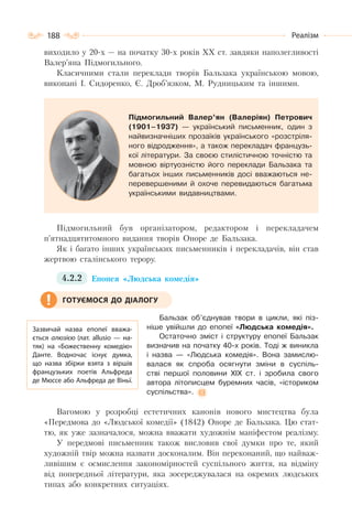 188 Реалізм
виходило у 20-х — на початку 30-х років XX ст. завдяки наполегливості
Валер’яна Підмогильного.
Класичними стали переклади творів Бальзака українською мовою,
виконані І. Сидоренко, Є. Дроб’язком, М. Рудницьким та іншими.
Підмогильний Валер’ян (Валеріян) Петрович
(1901–1937) — український письменник, один з
найвизначніших прозаїків українського «розстріля-
ного відродження», а також перекладач французь-
кої літератури. За своєю стилістичною точністю та
мовною віртуозністю його переклади Бальзака та
багатьох інших письменників досі вважаються не-
перевершеними й охоче перевидаються багатьма
українськими видавництвами.
Підмогильний був організатором, редактором і перекладачем
п’ятнадцятитомного видання творів Оноре де Бальзака.
Як і багато інших українських письменників і перекладачів, він став
жертвою сталінського терору.
4.2.2 Епопея «Людська комедія»
Бальзак об’єднував твори в цикли, які піз-
ніше увійшли до епопеї «Людська комедія».
Остаточно зміст і структуру епопеї Бальзак
визначив на початку 40-х років. Тоді ж виникла
і назва — «Людська комедія». Вона замислю-
валася як спроба осягнути зміни в суспіль-
стві першої половини ХІХ ст. і зробила свого
автора літописцем буремних часів, «істориком
суспільства».
Вагомою у розробці естетичних канонів нового мистецтва була
«Передмова до «Людської комедії» (1842) Оноре де Бальзака. Цю стат-
тю, як уже зазначалося, можна вважати художнім маніфестом реалізму.
У передмові письменник також висловив свої думки про те, який
художній твір можна назвати досконалим. Він переконаний, що найваж-
ливішим є осмислення закономірностей суспільного життя, на відміну
від попередньої літератури, яка зосереджувалася на окремих людських
типах або конкретних ситуаціях.
Зазвичай назва епопеї вважа-
ється алюзією (лат. аllusio  — на-
тяк) на «Божественну комедію»
Данте. Водночас існує думка,
що назва збірки взята з віршів
французьких поетів Альфреда
де Мюссе або Альфреда де Віньї.
ГОТУЄМОСЯ ДО ДІАЛОГУ
 