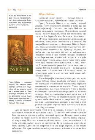 192 Реалізм
Образ Гобсека
Головний герой повісті — лихвар Гобсек —
«людина-вексель», «уособлення влади золота».
Проте бальзаків Гобсек — не зовсім типовий
лихвар. Його особливість полягає в тому, що він
скнара-філософ. Система поглядів Гобсека на
життя складалася поступово. Він пройшов довгий
шлях і багато пережив, перш ніж упевнився, що
«всюди йде боротьба між багатими і бідними».
«У мене принципи змінювались відповідно до
обставин, доводилося змінювати їх і залежно від
географічних широт», — зізнається Гобсек Дерві-
лю. Внаслідок важкого життєвого досвіду він дій-
шов сумних висновків про природу людини, ви-
робив систему поглядів, які вже не змінювались.
Важливе місце у цій системі посідає «інстинкт
самозбереження», «особистий інтерес», а з усіх
земних благ тільки одне, з його точки зору, варте
того, щоб людина його домагалася, — «це… золо-
то. У золоті сконцентровані всі сили людства», —
вважає Гобсек. І золото для нього — це передусім
влада, воно є її символом: «Я володію світом, не
втомлюючи себе, а світ не має наді мною най-
меншої влади».
Його біографія детально демонструє, що зрос-
тання Гобсека і йому подібних пов’язано з перши-
ми періодами становлення капіталізму, періодом
початкового накопичення статків. Читач тому і
не дивується, що серце головного героя у такому
становленні остаточно перетворюється на «зливок
металу», його не зворушують людські нещастя й
страждання. Гобсеку не властиво жаліти або спів-
чувати своїм боржникам — «жертвам». Ці жерт-
ви іноді «обурювалися, кричали в нестямі, а тоді
раптом западала мертва тиша, наче в кухні, коли
там ріжуть качку».
Але ж таким жорстоким герой був не завжди. В юності це був ро-
мантичний, сповнений натхнення юнак. Та життєві обставини схилили
його до думки про нікчемність людської природи. Бачачи, яким чином
впливає на людей золото, як воно їх підкорює, — Гобсек прагне отрима-
ти таку владу. Все своє життя герой накопичує гроші, вижимаючи їх зі
своїх клієнтів, майже нікого не шкодуючи. Та чи принесли вони дійсно
йому щастя? Адже він не витрачав їх ні на добрі справи, ні на власні
забаганки. Він просто ніби колекціонував золото, втішаючись самою його
наявністю.
Жага до збагачення в об-
разі Гобсека підкреслюєть-
ся і його прізвищем. Воно
походить від нідерланд-
ського слова Gobseck  —
живоглот.
Чому Гобсек  — типовий
герой? Він лихвар, який
завжди матиме зиск у сус-
пільстві, де ходять гроші
як основна цінність. Тому
він буде типовий не тіль-
ки для свого часу, а й для
будь-якого суспільства, у
якому капітал завойовує
позиції при владі.
 