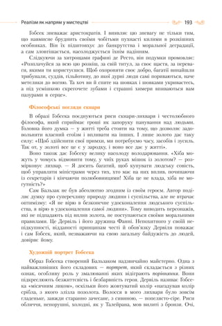 193Реалізм як напрям у мистецтві
Гобсек зневажає аристократів. І виявляє цю зневагу не тільки тим,
що навмисне бруднить своїми чобітьми пухнасті килими в розкішних
особняках. Він їх підштовхує до банкрутства і моральної деградації,
а сам зловтішається, насолоджується їхнім падінням.
Слідкуючи за хитрощами графині де Ресто, він подумки промовляє:
«Розплачуйся за всю цю розкіш, за свій титул, за своє щастя, за перева-
ги, якими ти користуєшся. Щоб охороняти своє добро, багатії винайшли
трибунали, суддів, гільйотину, до якої дурні люди самі пориваються, наче
метелики до вогню. Та хоч ви й спите на шовках і шовками укриваєтесь,
а під усмішкою скрегочете зубами і страшні химери впиваються вам
пазурами в серце».
Філософські погляди скнари
В образі Гобсека поєднуються риси скнари-лихваря і честолюбного
філософа, який сприймає гроші як запоруку панування над людьми.
Головна його думка — у житті треба стояти на тому, що дозволяє задо-
вольняти власний егоїзм і впливати на інших. І лише золото дає таку
силу: «Щоб здійснити свої примхи, ми потребуємо часу, засобів і зусиль.
Так от, у золоті все це є у зародку, і воно все дає у житті».
Воно також дає Гобсеку велику насолоду володарювання. «Хіба мо-
жуть у чомусь відмовити тому, у чиїх руках мішок із золотом? — роз-
мірковує лихвар. — Я досить багатий, щоб купувати людську совість,
щоб управляти міністрами через тих, хто має на них вплив, починаючи
із секретарів і кінчаючи полюбовницями! Хіба це не влада, хіба не мо-
гутність?»
Сам Бальзак не був абсолютно згодним із своїм героєм. Автор поді-
ляє думку про суперечливу природу людини і суспільства, але не втрачає
оптимізму: «Я не вірю в безконечне удосконалення людського суспіль-
ства, я вірю в удосконалення самої людини». Тому виводить персонажів,
які не підпадають під вплив золота, не поступаються своїми моральними
правилами. Це Дервіль і його дружина Фанні. Непохитного у своїй не-
підкупності, відданості принципам честі й обов’язку Дервіля поважає
і сам Гобсек, який, незважаючи на свою загальну байдужість до людей,
довіряє йому.
Художній портрет Гобсека
Образ Гобсека створений Бальзаком надзвичайно майстерно. Одна з
найважливіших його складових — портрет, який складається з різних
ознак, особливу роль у змалюванні яких відіграють порівняння. Вони
підкреслюють безжиттєвість і безбарвність героя. Дервіль називає Гобсе-
ка «місячним ликом», оскільки його жовтуватий колір «нагадував колір
срібла, з якого злізла позолота. Волосся в мого лихваря було зовсім
гладеньке, завжди старанно зачесане, з сивиною, — попелясто-сіре. Риси
обличчя, непорушні, холодні, як у Талейрана, мов вилиті з бронзи. Очі,
 