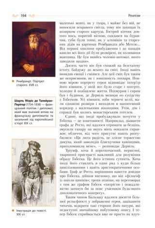 194 Реалізм
маленькі жовті, як у тхора, і майже без вій, не
виносили яскравого світла, тому він захищав їх
козирком старого картуза. Гострий кінчик дов-
гого носа, поритий віспою, скидався на бурав-
чик, губи були тонкі, як у алхіміків та старез-
них дідів на картинах Рембрандта або Метсю….
Від першої хвилини пробудження і до нападів
кашлю всі його дії були розмірені, як коливання
маятника. Це був якийсь чоловік-автомат, якого
заводили щодня».
Досить часто він був схожий на безстатеву
істоту, байдужу до всього на світі. Іноді навіть
виявляв емоції і сміявся. Але цей сміх був таким
же неприємним, як і зовнішність лихваря. Пов-
ною мірою портрету героя відповідає інтер’єр
його кімнати, у якій все було старе і потерте,
холодне й позбавлене життя. Похмурим і сирим
був і будинок, де Дервіль мешкав по сусідству
з Гобсеком. Усі кімнати, ніби чернечі келії, ма-
ли однакові розміри і виходили в напівтемний
коридор з маленькими віконцями. Утім, дім і
справді був колись монастирським готелем.
Єдине, що іноді пробуджувало почуття у
Гобсека — це коштовності. Наприклад, діаманти
графа де Ресто, які вдалося отримати за безцінь,
змусили скнару на якусь мить показати справ-
жнє обличчя, від чого присутні навіть розгу-
билися: «Ця люта радість, це злісне торжество
дикуна, який заволодів блискучими камінцями,
приголомшили мене», — розповідає Дервіль.
Тріумф, хоча й короткочасний, первісної,
тваринної пристрасті важливий для розуміння
образу Гобсека. Це його істинна сутність. Хоча
іноді його ставлять в один ряд з куди більш
цивілізованими і навіть аристократичними осо-
бами. Граф де Ресто, вирішивши навести довідки
про Гобсека, дійшов висновку, що він «філософ
із школи циніків»; трохи пізніше, на переговорах
з тим же графом Гобсек «хитрістю і пожадли-
вістю заткнув би за пояс учасників будь-якого
дипломатичного конгресу».
Таким чином Бальзаку вдалося досягти біль-
шої рельєфності у зображенні героя, зацікавити
читачів, відкрити такі сторони його натури, які
недоступні звичайному побутовому опису. І те-
пер Гобсек сприймається вже не просто як влуч-
Рембрандт. Портрет
старого. ХVІІ ст.
Шарль Моріс де Талейран-
Перігор (1754–1838) — фран-
цузький політик і дипломат,
який мав значний вплив на
французьку дипломатію та
загальний хід європейської
історії ХІХ ст.
Ілюстрація до повісті.
ХІХ ст.
 