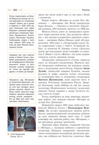200 Реалізм
прози він писав повісті про те, що знав і бачив
з дитинства.
Перша повість «Вечорів на хуторі біля Ди-
каньки» — «Басаврюк, або Вечір напередодні
Івана Купала» — з’явилася в лютневій і березне-
вій книжках «Вітчизняних записок» за 1830 рік.
Микола Гоголь довго не наважувався підпи-
сати твори власним ім’ям. Для авторства «Вечо-
рів…» він вигадав колоритного народного персо-
нажа — пасічника Рудого Панька, який об’єднує
розповіді. 1831 року в «Літературній газеті» бу-
ли надруковані глава з повісті «Страшний ка-
бан» за підписом П. Гличика, стаття «Декілька
думок про викладання дітям географії» за підпи-
сом Г. Янова і стаття «Жінки», під якою вперше
з’явилося власне прізвище автора.
Літературна громадськість столиці звернула
увагу на молодого письменника. Виникли пер-
ші літературні знайомства, які відіграли значну
роль у подальшому житті Гоголя. Зокрема Антон
Дельвіг, ліцейський товариш Пушкіна, людина
розумна й добра, помітив талант початківця
та познайомив його із впливовим літератором
Василем Жуковським, який доручив поету й
критику Плетньову влаштувати Гоголя. Завдя-
ки Плетньову, який обіймав на той час посаду
інспектора Патріотичного інституту шляхетних
панянок, Гоголь отримав у цьому інституті по-
саду вчителя історії.
Гоголь перебрався на нову квартиру, продов-
жив роботу над першою книгою «Вечорів на
хуторі біля Диканьки».
Наприкінці травня 1831 року відбулося зна-
йомство Миколи Гоголя з Олександром Пуш-
кіним. Ця зустріч кардинально змінила життя
Гоголя: двадцятидворічний письменник увійшов
до кола видатних митців свого часу. У такій
атмосфері він закінчив роботу над «Вечорами…»,
які викликали загальне захоплення.
Ліричний образ України, створений Гоголем
у «Вечорах…», назавжди ввійшов у європейську
літературу. Нащадок запорожців, письменник
своєю неповторною мелодійною ритмічною про-
зою, яка увібрала все багатство словесних барв
Гоголь переселився на Вели-
ку Міщанську вулицю, до тіс-
ної квартирки на четвертому
поверсі. Цікаво, що в цьому
ж будинку в 1828–1829 рр.
жив польський поет Адам
Міцкевич, знайомий відомих
російських літераторів (Кри-
лова, Жуковського, В’язем-
ського, Плетньова, Пушкіна,
Грибоєдова), жоден з яких
тоді, навесні 1829 року, не
знав ще імені Миколи Васи-
льовича Гоголя.
Згадавши про свої сценічні
успіхи в Ніжині, Гоголь спро-
бував улаштуватись актором
до петербурзького Олександ-
ринського театру, та його
визнали «цілком нездатним
не тільки до трагедії або
драми, а й навіть до комедії».
Працюючи над «Вечорами
на хуторі біля Диканьки», він
просив матір написати кіль-
ка слів про колядки, Івана
Купала, русалок: «Безліч по-
бутує поміж простого люду
повір’їв, страшних переказів,
легенд, різних анекдотів…
Усе це буде для мене над-
звичайно захопливим».
Сава Бродський.
Гоголь. ХХ ст.
 