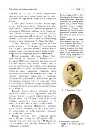 203Реалізм як напрям у мистецтві
повістях це зла сила, втілення викривлених
людських стосунків, нерозумного життя, побу-
дованого на порушенні нормальної, природної
логіки.
У 1834 році заслуги Миколи Гоголя перед
літературою були відзначені обранням його дійс-
ним членом Товариства любителів російської
словесності. 1835 року вийшла у світ перша час-
тина збірника «Миргород». З повістей, які слу-
жать продовженням «Вечорів на хуторі біля Ди-
каньки», особливу славу принесли письменнику
«Старосвітські поміщики» й «Тарас Бульба».
Улітку 1835 року Гоголь вирушив до Васи-
лівки, а звідти — до Києва, до Максимовича.
Того ж року протягом кількох місяців Гоголь
написав один із найвизначніших своїх творів —
викривальну сатиричну комедію «Ревізор».
Першу редакцію «Ревізора» Гоголь блис-
куче читав на вечорах у Жуковського, а
19 квітня 1836 року відбулася прем’єра комедії
в Олександринському театрі. Кожна постать
комедії, включаючи другорядні, була настільки
переконлива й типова, що буквально з першої
появи на сцені персонажі «Ревізора» стали
загальновживаними іменами-прізвиськами. У
галереї чиновників, виведених у «Ревізорі»,
представники російської поліційно-бюрократич-
ної держави пізнали себе. Усі вони виступали
в ролі «вищого лакейства» перед неприсутньою
в комедії постаттю головного чиновника держа-
ви — Миколи I.
Комедія Гоголя своїми образами являла
зловісний символ всього державного ладу Ро-
сійської імперії. Це добре відчула вища петер-
бурзька знать і сам Микола I, який після першої
вистави, виходячи з ложі, зауважив: «Ну й
п’єска: всім дісталось, а мені — найбільше!»
Реакційна критика Петербурга повстала
проти автора, звинувачуючи його в наклепі —
на чиновників, на добропорядних громадян,
на суспільство загалом.
Інакше зустріла п’єсу «народна столи-
ця» — Москва. У спектаклі (25 травня 1836 р.)
грав цвіт Малого театру на чолі з М. Щепкіним
(Городничим). Уся тодішня молодь була від
«Ревізора» в захваті.
О. Смирнова-Россет
Невідомий художник.
Графиня Анна Вієльгорська.
ХІХ ст.
Близьким другом Гоголя була
Олександра Осипівна Смир-
нова-Россет, одна з найбільш
освічених та цікавих жінок
свого часу, хазяйка літера-
турного салону, знайома
Жуковского, Пушкіна, Лер-
монтова та багатьох діячів
російської культури. Своєю
батьківщиною вона вважала
Україну.
Ніжна дружба багато років
пов’язувала Гоголя ще з од-
нією світською красунею  —
Анною Вієльгорською, яка
високо цінувала його твор-
чість. За свідченнями сучас-
ників, Гоголь навіть був зако-
ханий в Анну, проте так і не
наважився просити її руки.
 