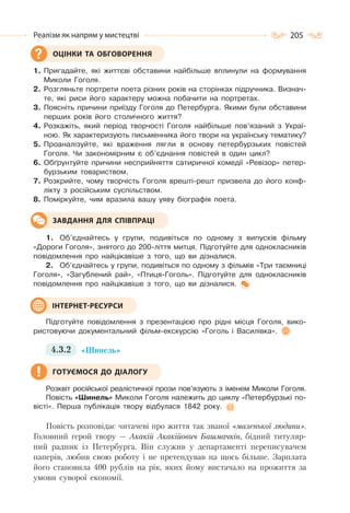 205Реалізм як напрям у мистецтві
1. Пригадайте, які життєві обставини найбільше вплинули на формування
Миколи Гоголя.
2. Розгляньте портрети поета різних років на сторінках підручника. Визнач-
те, які риси його характеру можна побачити на портретах.
3. Поясніть причини приїзду Гоголя до Петербурга. Якими були обставини
перших років його столичного життя?
4. Розкажіть, який період творчості Гоголя найбільше пов’язаний з Украї-
ною. Як характеризують письменника його твори на українську тематику?
5. Проаналізуйте, які враження лягли в основу петербурзьких повістей
Гоголя. Чи закономірним є об’єднання повістей в один цикл?
6. Обґрунтуйте причини несприйняття сатиричної комедії «Ревізор» петер-
бурзьким товариством.
7. Розкрийте, чому творчість Гоголя врешті-решт призвела до його конф-
лікту з російським суспільством.
8. Поміркуйте, чим вразила вашу уяву біографія поета.
1. Об’єднайтесь у групи, подивіться по одному з випусків фільму
«Дороги Гоголя», знятого до 200-ліття митця. Підготуйте для однокласників
повідомлення про найцікавіше з того, що ви дізналися.
2. Об’єднайтесь у групи, подивіться по одному з фільмів «Три таємниці
Гоголя», «Загублений рай», «Птиця-Гоголь». Підготуйте для однокласників
повідомлення про найцікавіше з того, що ви дізналися.
Підготуйте повідомлення з презентацією про рідні місця Гоголя, вико-
ристовуючи документальний фільм-екскурсію «Гоголь і Василівка».
4.3.2 «Шинель»
Розквіт російської реалістичної прози пов’язують з іменем Миколи Гоголя.
Повість «Шинель» Миколи Гоголя належить до циклу «Петербурзькі по-
вісті». Перша публікація твору відбулася 1842 року.
Повість розповідає читачеві про життя так званої «маленької людини».
Головний герой твору — Акакій Акакійович Башмачкін, бідний титуляр-
ний радник із Петербурга. Він служив у департаменті переписувачем
паперів, любив свою роботу і не претендував на щось більше. Зарплата
його становила 400 рублів на рік, яких йому вистачало на прожиття за
умови суворої економії.
ОЦІНКИ ТА ОБГОВОРЕННЯ
ЗАВДАННЯ ДЛЯ СПІВПРАЦІ
ІНТЕРНЕТ-РЕСУРСИ
ГОТУЄМОСЯ ДО ДІАЛОГУ
 