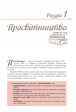 Просвітництво — інтелектуальний і духовний рух кінця XVII —
початку XIX ст. у Європі та Північній Америці. Основи про-
світницького світогляду: відмова від релігійного світорозуміння
та звернення до розуму як до єдиного критерію пізнання людини й сус-
пільства.
Людина XVIII століття відчула насолоду нового науково-експеримен-
тального пізнання природи та людського життя, перейнялась гордістю за
свій високий дар розуміти все, що її оточує, і безмежною вірою в силу
та безпомилковість свого інтелекту.
Опрацювавши розділ підручника «Просвітництво», ви:
— ознайомитеся з Просвітництвом як культурною та літературною
добою;
— складете уявлення про вплив філософії на літературу й культуру
за доби Просвітництва;
— з’ясуєте, як втілено гуманістичний ідеал і філософію раціоналізму
в літературі та мистецтві доби Просвітництва;
— відкриєте для себе творчість геніальних митців світового зна-
чення;
— зрозумієте, як епоха Просвітництва вплинула на розвиток люд-
ської цивілізації.
 