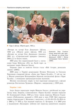 213Реалізм як напрям у мистецтві
«Вечори на хуторі біля Диканьки» (фільм,
1983 р.), «Мертві душі» (фільм, 1984 р.),
«Вечори на хуторі біля Диканьки» (мюзикл,
2001 р.), «Сорочинський ярмарок» (мюзикл,
2004 р.) та багато інших.
2003 року був екранізований балет у поста-
новці Ігоря Моїсеєва «Ніч на Лисій горі» за
мотивами творів Миколи Гоголя.
Першою грою за повістю Гоголя стала «Вій: Історія, розказана
заново» (2004).
2009 року в Україні режисерами Петром Пінчуком та Євгеном
Березяком створений фільм «Дума про Тараса Бульбу». У той же час
у Москві режисером Володимиром Бортком поставлений фільм «Тарас
Бульба», з очевидним пропагандистським відтінком.
Мотиви гоголівських творів та їхні персонажі використані у фільмі
режисера Костянтина Худякова «Марево», завершеному у 2010 році.
Україна і світ
Існує багато перекладів творів Миколи Гоголя з російської на укра-
їнську мову. Зокрема, славнозвісного «Тараса Бульбу» вперше переклав
П. Головацький (Львів, 1850 р.). Існує також переклад Миколи Садов-
ського (Тобілевича), виданий в 1918 році в часи УНР. Цей переклад
творчо підредагував І. Малкович і випустив у «А-БА-БА-ГА-ЛА-МА-зі»
у 2005 р. У 1952 р. був виданий переклад А. Хуторяна. А в 2005 році
у видавництві «Кальварія» побачив світ переклад канонічного видання
Компанія Step Creative
Group випустила два квес-
ти: «Вечори на хуторі біля
Диканьки» (2005) і «Вечір
напередодні Івана Купала»
(2006).
Кадр із фільму «Мертві душі», 1984 р.
 