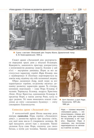 229«Нова драма» і її вплив на розвиток драматургії
Сцена з вистави «Ляльковий дім» Генріка Ібсена. Драматичний театр
В. Ф. Коміссаржевської. 1904 р.
Сюжет драми «Ляльковий дім» розгортаєть-
ся впродовж трьох днів у вітальні Гельмерів.
Камерність, замкненість простору контрастують
з інтенсивністю розвитку сюжету. Головне у цій
п’єсі — внутрішня динаміка. Перш за все це
стосується характеру героїні Нори Гельмер, яка
з «жайворонка» й «білочки» перетворюється на
зовсім нову, відмінну від себе колишньої людину.
Образ лялькового дому, який перш за все
характеризує героїню, по-різному висвічує ди-
наміку розвитку характерів драми. Їх п’ятеро,
основних персонажів — сама Нора Гельмер, її
чоловік Торнвальд Гельмер, подруга Христина
Лінне, Нільс Крогстад, однокашник Гельмера й
кредитор Нори, а також доктор Ранк, сусід та
друг родини. Усі вони виявляють власне став-
лення до світу «лялькового будинку» — світу
ілюзорного благополуччя.
Символіка драми «Ляльковий дім»
У психологічній драмі Ібсена важливу роль
відіграє символіка. Нора, героїня «Лялькового
дому», з дитинства мріяла про ідеальну сім’ю,
для якої вона могла б створювати затишок. Ці
мрії нагадують дитячі ігри з ляльками. Такою
лялькою була сама Нора, спочатку для свого
батька, а потім для чоловіка. Такими ляльками
Бетті Хеннінгс у ролі Нори.
Копенгаген. 1879 або
1880 рік
Нора  — головна мешканка
«лялькового дому»,  — «ля-
лечка-іграшка», спершу для
батька, потім для чоловіка,
які по-різному в неї «гра-
ють». Водночас Нора й
«лялечка», яка поступово
перетворюється на метели-
ка й вилітає на волю.
 