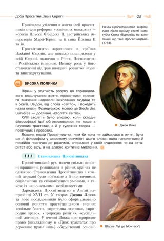 23Доба Просвітництва в Європі
Прикладом утілення в життя ідей просвіт-
ників стали реформи «освічених монархів» —
короля Пруссії Фрідріха ІІ, австрійських ім-
ператорів Марії-Терезії та її сина Йосипа ІІ
та ін.
Просвітництво зародилося в країнах
Західної Європи, але швидко поширилося у
всій Європі, включно з Річчю Посполитою
і Російською імперією. Велику роль у його
становленні відіграв швидкий розвиток науки
та книгодрукування.
Вірячи у здатність розуму до справедли-
вого влаштування життя, просвітники велико-
го значення надавали вихованню людини та
її освіті. Звідси, від слова «світло», і походить
назва епохи. Французькою мовою це Siеcle des
Lumiеres — дослівно «століття світла».
XVIII століття було епохою, коли складні
філософські ідеї обговорювалися не лише в
наукових трактатах, а й у художніх творах —
поетичних і прозових.
Людина епохи Просвітництва, чим би вона не займалася в житті, була
ще й філософом у широкому розумінні цього слова: вона наполегливо й
постійно прагнула до роздумів, спиралася у своїх судженнях не на авто-
ритет або віру, а на власне критичне мислення.
1.1.1 Становлення Просвітництва
Просвітницький рух, маючи спільні основ-
ні принципи, розвивався в різних країнах не
однаково. Становлення Просвітництва в кож-
ній державі було пов’язане з її політичними,
соціальними та економічними умовами, а та-
кож із національними особливостями.
Зародилось Просвітництво в Англії на-
прикінці XVII ст. У творах Джона Локка
та його послідовників було сформульовано
основні поняття просвітницького вчення:
«спільне благо», «природна людина», «при-
родне право», «природна релігія», «суспіль-
ний договір». У вченні Локка про природне
право (викладеному в «Двох трактатах про
державне правління») обґрунтовані основні
Назва Просвітництво закріпи-
лася після виходу статті Імма-
нуїла Канта «Відповідь на запи-
тання: що таке Просвітництво?»
(1784).
ВИСОКА ПОЛИЧКА
Джон Локк
Шарль Луї де Монтеск’є
 