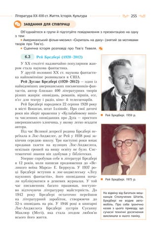 255Література ХХ–ХХІ ст. Життя. Історія. Культура
Об’єднайтеся в групи й підготуйте повідомлення з презентацією на одну
з тем:
Американський фільм-мюзикл «Скрипаль на даху» (знятий за мотивами
творів про Тев’є).
Сценічна історія розповіді про Тев’є Тевеля.
6.3 Рей Бредбері (1920–2012)
У ХХ столітті надзвичайно популярним жан-
ром стала наукова фантастика.
У другій половині ХХ ст. наукова фантасти-
ка найпомітніше розвивалася в США.
Рей Дуглас Бредбері (1920–2012) — один із
найвідоміших американських письменників-фан-
тастів, автор близько 400 літературних творів
різних жанрів: оповідань, романів, віршів, есе,
п’єс для театру і радіо, кіно- й телесценаріїв.
Рей Бредбері народився 22 серпня 1920 року
в місті Вокиган, штат Іллінойс. Про свої дитячі
роки він зберіг враження у «Кульбабовому вині»
та численних оповіданнях про Дуґа — простого
американського хлопчика, у якому легко вгадати
автора.
Під час Великої депресії родина Бредбері пе-
реїхала в Лос-Анджелес, де Рей у 1938 році за-
кінчив середню школу. Три наступні роки юнак
продавав газети на вулицях Лос-Анджелеса,
оскільки грошей на вищу освіту не було. Сис-
тематичні знання він здобував у бібліотеках.
Уперше спробував себе в літературі Бредбері
в 12 років, коли написав продовження до «Ве-
ликого воїна Марса» Е. Берроуза. У 1937 ро-
ці Бредбері вступив в лос-анджелеську «Лігу
наукових фантастів», його оповідання поча-
ли публікуватися в дешевих журналах. У той
час письменник багато працював, поступо-
во відточуючи літературну майстерність. До
1942 року Бредбері остаточно перейшов
на літературний заробіток, створюючи до
52-х оповідань на рік. У 1946 році в книгарні
Лос-Анджелеса Бредбері зустрів Сусанну
Маклюр (Мегі), яка стала згодом любов’ю
всього його життя.
ЗАВДАННЯ ДЛЯ СПІВПРАЦІ
Рей Бредбері. 1975 р.
Рей Бредбері. 1959 р.
На відміну від багатьох меш-
канців Сполучених Штатів,
Бредбері не водив авто-
мобіль. Про себе іронічно
казав з цього приводу, що
сучасні технічні досягнення
викликали в нього паніку.
 