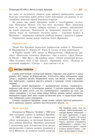257Література ХХ–ХХІ ст. Життя. Історія. Культура
що люди не читатимуть книжок, адже книжки примушують думати.
Будь-яка самостійна думка робить особу небезпекою для режиму та по-
тенційною мішенню карної пожежної команди.
Це роман про важке прозріння особи в тоталітарному суспіль-
стві. Пожежник Монтег теж був його частиною. Його дивацтвом
було те, що він таємно забирав книжки з домівок, призначених
на повне спалення. Поштовхом до тривожних роздумів стала не-
звична подія: на черговому спаленні жінка — власниця будівлі й
бібліотеки — відмовилась покинути улюблені книжки і загинула в пожежі.
Українською мовою роман переклав Євген Крижевич.
Україна і світ
Твори Рея Бредбері переклали українською мовою Є. Крижевич,
В. Митрофанов, С. Харчук, О. Терех, Б. Салик та інші перекладачі.
В Україні видано «451 градус за Фаренгейтом», «Марсіанські хро-
ніки», «Винятково досконале вбивство», «Гра в класи», «Друг Нікола-
са Ніклбі — Мій Друг», «Кульбабове вино», «Одної неминущої весни»,
«Про блукання вічні й про Землю», «Прощавай, літо!», «Розмова за
пільговим тарифом», «Смерть — діло самотнє» та ін.
У добу комп’ютерів і всесвітньої мережі з’явилися нові акценти в оцінці
роману «451 градус за Фаренгейтом». Утопічність твору побільшала, адже
тепер є надійніші засоби збереження знань, ніж мозок і пам’ять людей.
Але побільшала і художня вартість роману з сумними, часом страшними
подіями.
Дивним чином відлюдники — шанувальники книжок, «живокниги»,
знайшли собі місце в тоталітарних країнах. У системі радянських таборів
заборона на деякі книги «не тієї спрямованості» призвела до того, що
«зеки» заучували ті чи інші твори (вірші, Біблію, уривки прози) напам’ять,
передаючи надалі їхній зміст іншим ув’язненим усно. У нацистській Німеч-
чині заборонені книги спалювали.
Страшні прозріння Бредбері, таким чином, набули трагічної реальності,
але в реальних країнах, далеких від Сполучених Штатів.
Діалог культур
Кінорежисер Франсуа Трюффо у 1966 році
зняв кольорову стрічку за романом Бредбері.
У 1984 році було створено телевиставу
«Знак саламандри» за мотивами фантастич-
ного роману Бредбері. Цікавими додатками
у візуальному ряді телевистави були аркуші
напівспалених сторінок книжок, розвішені в
оселі Монтегів, як незвичні оздоби інтер’єру.
ВИСОКА ПОЛИЧКА
Рей Бредбері свого часу ви-
найшов найпопулярніший на
сьогодні формат навушників  —
так звані «крапельки». У  книзі
він писав: «У вухах у неї щільно
вставлені мініатюрні «чере-
пашки», крихітні, з наперсток,
радіоприймачі  — втулки, і оке-
ан електронних звуків — музика
й голоси, музика й голоси — хви-
лями омиває береги її мозку».
 