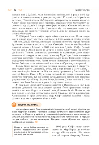 32 Просвітництво
котрий жив у Дубліні. Коли хлопчикові виповнилося 6 років, його від-
дали на навчання в школу в ірландському місті Кілкенні, а в 14 років він
вступив у Триніті-коледж Дублінського університету, де вивчав теологію.
Свіфт важко переживав своє сирітство, страждав через матеріальну за-
лежність від родичів і сувору атмосферу коледжу. Єдиною втіхою для
нього стали поезія та історія. Щоправда, він так захопився цими дис-
циплінами, що закинув теологічні студії й ледь не провалив іспити на
звання бакалавра.
У 1686 році Свіфт здобув ступінь бакалавра мистецтв. Проте завер-
шити повний курс університетської освіти йому завадили події революції
1688 року. Хвилю повстань викликало усунення з престолу короля Якова II:
ірландські католики стали на захист Стюартів. Чимало англійців були
змушені втікати з Ірландії. У 1689 році залишив Дублін і Свіфт. Деякий
час він жив в Англії разом із матір’ю, а потім улаштувався на службу
до Вільяма Темпла, колишнього дипломата й політичного діяча, шану-
вальника літератури та мистецтва. У маєтку Мур-Парк Свіфт виконував
обов’язки секретаря Темпла впродовж кількох років. Впливового Темпла
відвідували численні гості, навіть король Вільгельм, і спостереження за
їхніми бесідами дало неоціненний матеріал майбутньому сатирикові.
Вільям Темпл високо цінував ґрунтовні знання, ерудицію й літератур-
ний талант юного Джонатана. Роки, які Свіфт провів у Мур-Парку, —
важливий період його життя. Він мав змогу працювати у багатющій біб-
ліотеці Темпла. Саме у Мур-Парку молодий літератор розпочав свою
поетичну творчість. Тут він зустрів Естер Джонсон, вітчим якої працював
управителем Мур-Парку. Згодом Естер Джонсон (Свіфт називав її Стел-
лою) стала його близьким другом і супутницею життя.
У 1692 році Свіфт здобув звання магістра в Оксфорді, а в 1694 році
прийняв духовний сан англіканської церкви. Його призначили свяще-
ником в селище Кілрут на півночі Ірландії неподалік від Белфаста, що
був одним із центрів протестантів, котрі боролися проти англіканства.
Опинившись у сфері релігійних чвар, Свіфт задумав памфлет «Казка
діжки», над яким працював кілька років.
«Казка діжки» мала багатозначний підзаголовок, який можна віднести до
всієї творчості Свіфта: «Написано заради загального вдосконалення роду
людського». Книжка, у якій він у сатиричній формі відверто змалював като-
лицизм, англіканство та пуританство, відразу стала популярною і в перший
же рік вийшла трьома виданнями. Ватикан додав «Казку» до переліку
заборонених книжок.
1696 року Свіфт знову повер-
нувся до Мур-Парку, де створив
сатиру «Битва книг». Він напи-
сав цей твір на підтримку Темпла,
Майже всі твори Свіфта виходили під
різними псевдонімами або взагалі
анонімно, хоча його авторство не було
секретом для читачів.
ВИСОКА ПОЛИЧКА
 