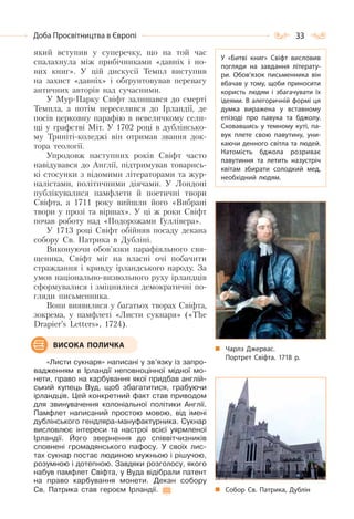 33Доба Просвітництва в Європі
який вступив у суперечку, що на той час
спалахнула між прибічниками «давніх і но-
вих книг». У цій дискусії Темпл виступив
на захист «давніх» і обґрунтовував перевагу
античних авторів над сучасними.
У Мур-Парку Свіфт залишався до смерті
Темпла, а потім переселився до Ірландії, де
посів церковну парафію в невеличкому сели-
щі у графстві Міт. У 1702 році в дублінсько-
му Триніті-коледжі він отримав звання док-
тора теології.
Упродовж наступних років Свіфт часто
навідувався до Англії, підтримував товарись-
кі стосунки з відомими літераторами та жур-
налістами, політичними діячами. У Лондоні
публікувалися памфлети й поетичні твори
Свіфта, а 1711 року вийшли його «Вибрані
твори у прозі та віршах». У ці ж роки Свіфт
почав роботу над «Подорожами Гуллівера».
У 1713 році Свіфт обійняв посаду декана
собору Св. Патрика в Дубліні.
Виконуючи обов’язки парафіяльного свя-
щеника, Свіфт міг на власні очі побачити
страждання і кривду ірландського народу. За
умов національно-визвольного руху ірландців
сформувалися і зміцнилися демократичні по-
гляди письменника.
Вони виявилися у багатьох творах Свіфта,
зокрема, у памфлеті «Листи сукнаря» («The
Drapier’s Letters», 1724).
«Листи сукнаря» написані у зв’язку із запро-
вадженням в Ірландії неповноцінної мідної мо-
нети, право на карбування якої придбав англій-
ський купець Вуд, щоб збагатитися, грабуючи
ірландців. Цей конкретний факт став приводом
для звинувачення колоніальної політики Англії.
Памфлет написаний простою мовою, від імені
дублінського гендляра-мануфактурника. Сукнар
висловлює інтереси та настрої всієї уярмленої
Ірландії. Його звернення до співвітчизників
сповнені громадянського пафосу. У своїх лис-
тах сукнар постає людиною мужньою і рішучою,
розумною і дотепною. Завдяки розголосу, якого
набув памфлет Свіфта, у Вуда відібрали патент
на право карбування монети. Декан собору
Св. Патрика став героєм Ірландії.
Чарлз Джервас.
Портрет Свіфта. 1718 р.
Собор Св. Патрика, Дублін
ВИСОКА ПОЛИЧКА
У «Битві книг» Свіфт висловив
погляди на завдання літерату-
ри. Обов’язок письменника він
вбачав у тому, щоби приносити
користь людям і збагачувати їх
ідеями. В алегоричній формі ця
думка виражена у вставному
епізоді про павука та бджолу.
Сховавшись у темному куті, па-
вук плете свою павутину, уни-
каючи денного світла та людей.
Натомість бджола розриває
павутиння та летить назустріч
квітам збирати солодкий мед,
необхідний людям.
 