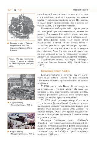 46 Просвітництво
«реалістичної фантастики», в них підкреслю-
ється найбільш імовірне і правдиве, що можна
знайти у найфантастичніших речах. Це, власне,
й надає твору привабливості, яка підкоряє не
тільки малих, а й дорослих читачів.
Письменник вибудував свій твір як роман
про подорожі пригодницько-фантастичного ха-
рактеру. Але кожен його епізод, попри суто фа-
бульну розважальність, містить і набагато глиб-
ший філософський зміст. Тому кожен читач
може знайти в ньому те, що шукає: юний —
захопливу розповідь про неймовірні пригоди,
дорослий — сатиру на недосконалість людини
й суспільства. Адже й у наш час мрії просвітни-
ків про здоровий глузд та справедливу державу
лишаються найзаповітнішими мріями людства.
Українською мовою «Мандри Гуллівера»
переклали Микола Іванов (1928) і Юрій Лісняк
(1983).
Екранізації роману Свіфта
Кінематографісти з початку ХХ ст. звер-
таються до роману Свіфта. За його сюжетом
і мотивами знімають мультиплікаційні та худож-
ні фільми.
У 1934 році студія Волта Діснея випусти-
ла мультфільм «Гуллівер Міккі». За сюжетом,
мишеня Міккі, начитавшись книжок Свіфта,
вирішує розповісти дітлахам свою історію про
країну, де живуть крихітні чоловічки.
У 1935 році режисер-казкар Олександр
Птушко зняв фільм «Новий Гуллівер», у яко-
му поєднано лялькову анімацію (спеціально для
фільму було зроблено майже 3000 ляльок) та
зйомки акторів. Фільм досі вражає глядачів ви-
сокою майстерністю виконання й незвичайним
візуальним рядом.
«Мандри Гуллівера» (англ. «Gulliver’s
Travels») — американський повнометражний ко-
льоровий мультиплікаційний фільм, екранізація
першої частини («Подорож до Ліліпутії») фан-
тастичної тетралогії Свіфта. Прем’єра фільму
відбулася 1939 року.
Кадр із фільму
«Новий Гуллівер». 1935 р.
Роман «Мандри Гуллівера»
посідає 12 місце в рейтин-
гу 100 найкращих книг усіх
часів.
Гуллівер поруч із бюстом
Свіфта пише про свої
подорожі. Гравюра Жана
Гранвіля
Кадр із фільму
«Мандри Гуллівера». 1939 р.
 
