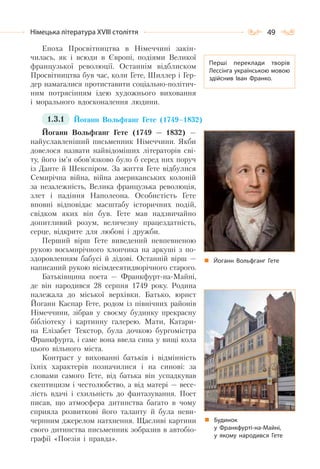 49Німецька література ХVІІІ століття
Епоха Просвітництва в Німеччині закін-
чилась, як і всюди в Європі, подіями Великої
французької революції. Останнім відблиском
Просвітництва був час, коли Гете, Шиллер і Гер-
дер намагалися протиставити соціально-політич-
ним потрясінням ідею художнього виховання
і морального вдосконалення людини.
1.3.1 Йоганн Вольфганг Гете (1749–1832)
Йоганн Вольфганг Гете (1749 — 1832) —
найуславленіший письменник Німеччини. Якби
довелося назвати найвідоміших літераторів сві-
ту, його ім’я обов’язково було б серед них поруч
із Данте й Шекспіром. За життя Гете відбулися
Семирічна війна, війна американських колоній
за незалежність, Велика французька революція,
злет і падіння Наполеона. Особистість Гете
вповні відповідає масштабу історичних подій,
свідком яких він був. Гете мав надзвичайно
допитливий розум, величезну працездатність,
серце, відкрите для любові і дружби.
Перший вірш Гете виведений невпевненою
рукою восьмирічного хлопчика на аркуші з по-
здоровленням бабусі й дідові. Останній вірш —
написаний рукою вісімдесятидворічного старого.
Батьківщина поета — Франкфурт-на-Майні,
де він народився 28 серпня 1749 року. Родина
належала до міської верхівки. Батько, юрист
Йоганн Каспар Гете, родом із північних районів
Німеччини, зібрав у своєму будинку прекрасну
бібліотеку і картинну галерею. Мати, Катари-
на Елізабет Текстор, була дочкою бургомістра
Франкфурта, і саме вона ввела сина у вищі кола
цього вільного міста.
Контраст у вихованні батьків і відмінність
їхніх характерів позначилися і на синові: за
словами самого Гете, від батька він успадкував
скептицизм і честолюбство, а від матері — весе-
лість вдачі і схильність до фантазування. Поет
писав, що атмосфера дитинства багато в чому
сприяла розвиткові його таланту й була неви-
черпним джерелом натхнення. Щасливі картини
свого дитинства письменник зобразив в автобіо-
графії «Поезія і правда».
Перші переклади творів
Лессінга українською мовою
здійснив Іван Франко.
Йоганн Вольфганг Гете
Будинок
у Франкфурті-на-Майні,
у якому народився Гете
 
