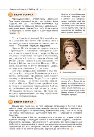 51Німецька література ХVІІІ століття
Французькомовні страсбуржці дражнили
Гете через німецький акцент, що зачіпало його
гордість. Він раз і назавжди відмовився від
французької та серйозно зайнявся вдосконален-
ням рідної мови. Німцю Гете треба було пожити
на французькій землі, щоб у ньому прокинувся
патріот.
Тут, у Страсбурзі, молодий Гете познайомив-
ся з людиною, яка багато чого навчила його і
впливала на нього впродовж не одного десяти-
ліття — Йоганном Готфрідом Гердером.
Гердеру 26, він вихователь принца, учитель
і проповідник із блискучим ораторським хис-
том, а також відомий критик і теоретик. Гердер
очолював угруповання молодих письменників,
яке увійшло в історію під назвою «Sturm und
Drank» («Буря і натиск»). Саме він відкрив Гете
Гомера й Біблію, досконалість Платона і Шек-
спіра, познайомив із Руссо, Вольтером і Дідро,
вплинув на становлення Гете як поета.
Гете став центральною постаттю в колі мо-
лоді, яка його оточувала. Революціонери в мис-
тецтві, «штюрмери» прокладали шлях новому
напряму — романтизму. Твори Гете «штюрмер-
ського» періоду — це перша німецька історич-
на п’єса «Гец фон Бірлікінген» про борця про-
ти тиранії й захисника справедливості ХVІ ст.
та соціально-психологічний роман у листах
«Страждання молодого Вертера». Ці твори ма-
ють риси просвітницького реалізму, передроман-
тизму та сентименталізму.
За два роки після того, як Гете назавжди попрощався з Лоттою й вона
вийшла заміж, він дізнався про самогубство свого знайомого, який освід-
чився дружині друга, після чого йому відмовили від дому. Гете сів до столу
і за місяць написав роман, що уславив його ім’я — «Страждання молодого
Вертера».
Між Вертером і Лоттою розвиваються стосунки як історія глибоко
трагічна. Вертер — молодий чоловік з допитливим розумом, поетичним
сприйняттям природи, проникливістю й чутливістю. Він волів віддати свої
здібності та знання на благо людей, але наштовхнувся на холодний егоїзм
середовища, що його оточувало. Невдачі на службі, нерозділене всепогли-
наюче кохання до Лотти штовхають Вертера до самогубства.
ВИСОКА ПОЛИЧКА Цей час в історії Німеччини
називають періодом «Бурі
і натиску» або «штюрмер-
ським» періодом, який від-
значався протестом актив-
ної молоді проти несправед-
ливого суспільного устрою,
прагненням до свободи, до
новаторства в мистецтві.
Шарлотта Буфф
У листах Гете з’являється нове
жіноче ім’я  — Лотта. Це на-
речена його друга Шарлотта
Буфф, у яку він нестямно зако-
хався. Історія стосунків у цьо-
му трикутнику лягла в основу
роману в листах «Страждання
молодого Вертера».
ВИСОКА ПОЛИЧКА
 
