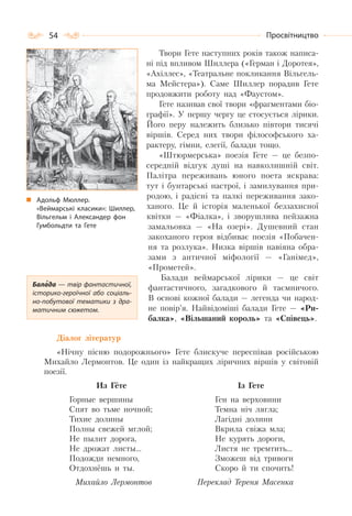 54 Просвітництво
Твори Гете наступних років також написа-
ні під впливом Шиллера («Герман і Доротея»,
«Ахіллес», «Театральне покликання Вільгель-
ма Мейстера»). Саме Шиллер порадив Гете
продовжити роботу над «Фаустом».
Гете називав свої твори «фрагментами біо-
графії». У першу чергу це стосується лірики.
Його перу належить близько півтори тисячі
віршів. Серед них твори філософського ха-
рактеру, гімни, елегії, балади тощо.
«Штюрмерська» поезія Гете — це безпо-
середній відгук душі на навколишній світ.
Палітра переживань юного поета яскрава:
тут і бунтарські настрої, і замилування при-
родою, і радісні та палкі переживання зако-
ханого. Це й історія маленької беззахисної
квітки — «Фіалка», і зворушлива пейзажна
замальовка — «На озері». Душевний стан
закоханого героя відбиває поезія «Побачен-
ня та розлука». Низка віршів навіяна обра-
зами з античної міфології — «Ганімед»,
«Прометей».
Балади веймарської лірики — це світ
фантастичного, загадкового й таємничого.
В основі кожної балади — легенда чи народ-
не повір’я. Найвідоміші балади Гете — «Ри-
балка», «Вільшаний король» та «Співець».
Діалог літератур
«Нічну пісню подорожнього» Гете блискуче переспівав російською
Михайло Лермонтов. Це один із найкращих ліричних віршів у світовій
поезії.
Из Гёте
Горные вершины
Спят во тьме ночной;
Тихие долины
Полны свежей мглой;
Не пылит дорога,
Не дрожат листы…
Подожди немного,
Отдохнёшь и ты.
Михайло Лермонтов
Із Гете
Ген на верховини
Темна ніч лягла;
Лагідні долини
Вкрила свіжа мла;
Не курять дороги,
Листя не тремтить…
Зможеш від тривоги
Скоро й ти спочить!
Переклад Тереня Масенка
Адольф Мюллер.
«Веймарські класики»: Шиллер,
Вільгельм і Александер фон
Гумбольдти та Гете
Балада — твір фантастичної,
історико-героїчної або соціаль-
но-побутової тематики з дра-
матичним сюжетом.
 