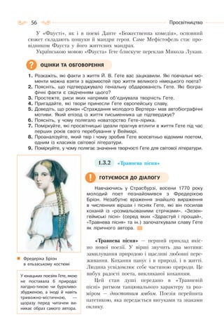 56 Просвітництво
У «Фаусті», як і в поемі Данте «Божественна комедія», основний
сюжет складають пошуки й мандри героя. Саме Мефістофель стає про-
відником Фауста у його життєвих мандрах.
Українською мовою «Фауста» Гете блискуче переклав Микола Лукаш.
1. Розкажіть, які факти з життя Й. В. Гете вас зацікавили. Які повчальні мо-
менти можна взяти з відомостей про життя великого німецького поета?
2. Поясніть, що підтверджувало геніальну обдарованість Гете. Які біогра-
фічні факти є свідченням цього?
3. Простежте, риси яких напрямів об’єднувала творчість Гете.
4. Пригадайте, які твори принесли Гете європейську славу.
5. Доведіть, що роман «Страждання молодого Вертера» мав автобіографічні
мотиви. Який епізод із життя письменника це підтверджує?
6. Поясніть, у чому полягало новаторство Гете-лірика.
7. Поміркуйте, які просвітницькі ідеали прагнув втілити в життя Гете під час
перших років свого перебування у Веймарі.
8. Проаналізуйте, який твір і чому зробив Гете всесвітньо відомим поетом,
одним із класиків світової літератури.
9. Поміркуйте, у чому полягає значення творчості Гете для світової літератури.
1.3.2 «Травнева пісня»
Навчаючись у Страсбурзі, восени 1770 року
молодий поет познайомився з Фредерікою
Бріон. Незабутнє враження знайшло вираження
в численних віршах і піснях Гете, які він посилав
коханій із «розмальованими стрічками». «Зезен-
геймські пісні» (серед яких «Здрастуй і прощай»,
«Травнева пісня» та ін.) започаткували славу Гете
як ліричного автора.
«Травнева пісня» — перший приклад якіс-
но нової поезії. У вірші звучить два мотиви:
замилування природою і щасливі любовні пере-
живання. Кохання панує і в природі, і в житті.
Людина усвідомлює себе частиною природи. Це
вибух радості поета, викликаної коханням.
Цей стан душі передано в «Травневій
пісні» ритмом танцювального характеру та роз-
міром — двостопним ямбом. Поезія перейнята
патетикою, яка передається вигуками та знаками
оклику.
ОЦІНКИ ТА ОБГОВОРЕННЯ
Фредеріка Бріон
в ельзаському костюмі
У юнацьких поезіях Гете, якою
не поставала б природа:
лагідно-тихою чи бурхливо-
збудженою, а іноді й навіть
тривожно-містичною,  —
щоразу перед читачем ви-
никає образ самого автора.
ГОТУЄМОСЯ ДО ДІАЛОГУ
 