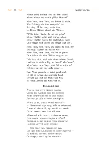 64 Просвітництво
Manch bunte Blumen sind an dem Strand,
Meine Mutter hat manch gülden Gewand”.
Mein Vater, mein Vater, und hörest du nicht,
Was Erlkönig mir leise verspricht? —
Sei ruhig, bleibe ruhig, mein Kind;
In dürren Blättern säuselt der Wind,—
”Willst feiner Knabe du mit mir gehn?
Meine Töchter sollen dich warten schоn;
Meine Töchter führen den nächtlichen Кeihn
Und wiegen und tanzen und singen dich ein”.
Mein Vater, mein Vater, und siehst du nicht dort
Erlkönigs Töchter am düstern Ort? —
Mein Sohn, mein Sohn, ich seh' es genau:
Es scheinen die alten Weiden so grau. —
”Ich liebе dich, mich reizt deine schöne Gestalt;
Und bist du nicht willig, so brauch' ich Gewalt”.
Mein Vater, mein Vater, jetzt faßt er mich an!
Erlkönig hat mir ein Leids getan! —
Dem Vater grauset's, er reitet geschwind,
Er hält in Armen das ächzende Kind,
Erreicht den Hof mit Mühe und Not,
In seinen Armen das Kind war tot.
Вільшаний цар
Хто їде під вітер нічною добою,
Синка на сідельці везе під полою?
Коня острогами раз по раз торкає,
Дитину до себе в тепло пригортає.
«Чого се ти, синку, очиці ховаєш?!»
— Вільшаний цар, тату, хіба не вбачаєш?
В короні вітластій, кудлатий, патлатий,
Сягає рукою, мов хоче піймати.
«Коханий мій хлоню, ходімо зо мною,
Гулятимем гарно-прегарно з тобою!
Квітками в нас пишно лука процвітає,
Парчею матуся мене зодягає».
— Хіба твоє ухо, татусю, не чує,
Що цар той вільшаний зо мною жартує? —
«Спокійся, дитино, нічого немає,
Се вітер у листі сухім завиває».
 