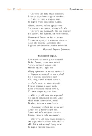 66 Просвітництво
— Ой тату, мій тату, туди подивись:
В танку королівни за руки взялись…
— О ні, усе тихо у темряві там:
То верби старії схилились гіллям.
«Мене, хлопче, вабить урода твоя:
Чи хочеш — не хочеш, візьму тебе я!»
— Ой тату, вже близько!.. Він нас дожене!
Він давить, він душить, він тягне мене!..
Наляканий батько не їде — летить…
А хлопець нудьгує, а хлопець кричить.
Добіг він додому і дивиться він:
В руках уже мертвий лежить його син.
Переклад Бориса Грінченка
Вільшаний король
Хто пізно так мчить у час нічний?
То їде батько, з ним син малий.
Чогось боїться і мерзне син —
Малого тулить і гріє він.
«Чому тремтиш ти, синку, щомить?!
— Король вільшаний он там стоїть!
Він у короні, хвостатий пан! —
«То, сину, сивий нічний туман!»
— «Любе дитя, до мене мерщій!
Будемо гратись в оселі моїй,
Квіти прекрасні знайду тобі я,
У злото матуся одягне моя».
— Мій тату, мій тату, яке страшне!
Як надить вільшаний король мене! —
«Годі, маля, заспокойся, маля!
То вітер колише в гаю гілля!»
— «Хлопчику любий, іди ж до нас!
Дочки мої у танку в цей час,
Дочки мої тебе вийдуть стрічать,
Вітати, співати, тебе колихать!»
— Мій тату, мій тату, туди подивись!
Он королівни вільшані зійшлись! —
«Не бійся, мій синку! Повір мені:
То верби сивіють удалині!»
 