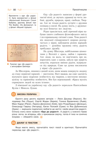 80 Просвітництво
Оду «До радості» написано у формі уро-
чистої пісні, де звучать здравиці на честь лю-
бові, дружби, природи, праці, свободи, Твор-
ця. Але не тільки радість зустрічі з друзями
оспівана в поезії. На думку поета, у дружньо-
му колі бенкетує все людство.
Рідко трапляється, щоб ліричний вірш на-
бував такого глибокого філософського змісту
і по-справжньому світової слави. Тема радості
від людської співдружності широко розгор-
тається у вірші, набуваючи різних варіацій:
радість — рушійна пружина світу, радість
пробуджує дружбу.
На думку Шиллера, найбільшими ціннос-
тями у Всесвіті є краса, любов і гармонія.
Але люди, на жаль, не пам’ятають про це,
ворогують одне з одним, забули про щирість
почуттів, втратили вміння радіти, відірвали-
ся від природи. Саме ця думка висловлена
у вірші «До радості».
За Шиллером, лишився єдиний шлях, яким можна повернути людину
до стану первісної гармонії, — мистецтво. Поет вважав, що саме здатність
відчувати красу відрізняє особистість від тварини, а мистецтво виховує
цілісну та гармонійну особистість. Він був переконаний: «Краса мусить
спрямувати людей на шлях істини».
З німецької на українську оду «До радості» переклали Пантелеймон
Куліш і Микола Лукаш.
Одного разу десять відомих авторів — Люко Дашвар (Херсон), Во-
лодимир Лис (Луцьк), Сергій Жадан (Харків), Галина Вдовиченко (Львів),
Макс Кідрук (Рівне), Лариса Денисенко (Київ), Ірен Роздобудько (Донецьк),
Олександр Гаврош (Ужгород), Євген Положій (Суми) та Яна Дубинянська
(Крим) — вирішили поділитися любов’ю до життя і своїм рецептом радості.
Спільну книгу вони назвали «Ода до радості». А радість у кожного буває
різна: легка, як вітерець, або з присмаком смутку, тепла й тиха чи сонячно
яскрава — обирайте свою.
Якщо маєте змогу, прочитайте текст поезії в оригіналі. Прочитайте
переклад оди «До радості».
Фрагменти з оди «До радос-
ті» були використані у фільмі
«Механічний Апельсин» Стенлі
Кубрика, другому фільмі про
The Beatles «На Допомогу!» та
у фільмі «Міцний горішок».
Рукопис оди «До радості»
з автографом Шиллера
ВИСОКА ПОЛИЧКА
ДІАЛОГ ІЗ ТЕКСТОМ
 