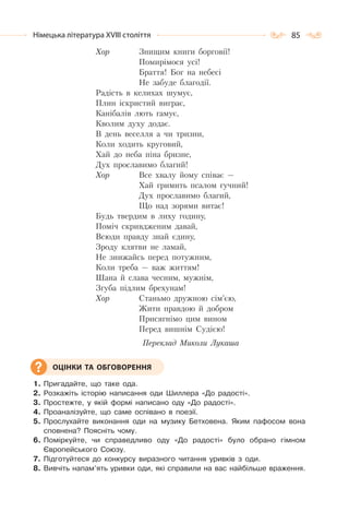 85Німецька література ХVІІІ століття
Хор Знищим книги борговії!
Помирімося усі!
Браття! Бог на небесі
Не забуде благодії.
Радість в келихах шумує,
Плин іскристий виграє,
Канібалів лють гамує,
Кволим духу додає.
В день веселля а чи тризни,
Коли ходить круговий,
Хай до неба піна бризне,
Дух прославимо благий!
Хор Все хвалу йому співає —
Хай гримить псалом гучний!
Дух прославимо благий,
Що над зорями витає!
Будь твердим в лиху годину,
Поміч скривдженим давай,
Всюди правду знай єдину,
Зроду клятви не ламай,
Не знижайсь перед потужним,
Коли треба — важ життям!
Шана й слава чесним, мужнім,
Згуба підлим брехунам!
Хор Станьмо дружною сім’єю,
Жити правдою й добром
Присягнімо цим вином
Перед вишнім Судією!
Переклад Миколи Лукаша
1. Пригадайте, що таке ода.
2. Розкажіть історію написання оди Шиллера «До радості».
3. Простежте, у якій формі написано оду «До радості».
4. Проаналізуйте, що саме оспівано в поезії.
5. Прослухайте виконання оди на музику Бетховена. Яким пафосом вона
сповнена? Поясніть чому.
6. Поміркуйте, чи справедливо оду «До радості» було обрано гімном
Європейського Союзу.
7. Підготуйтеся до конкурсу виразного читання уривків з оди.
8. Вивчіть напам’ять уривки оди, які справили на вас найбільше враження.
ОЦІНКИ ТА ОБГОВОРЕННЯ
 
