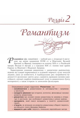 Романтизм (фр. romantisme) — ідейний рух у літературі й мисте-
цтві, що виник наприкінці ХVІІІ ст. в Німеччині, Великій
Британії та Франції, поширився на початку ХІХ ст. в Російській
імперії, Польщі й Австрії, а з середини ХІХ ст. охопив інші країни
Європи та Північної і Південної Америки.
Характерними ознаками романтизму є заперечення раціоналізму,
відмова від суворої нормативності в художній творчості, культ почуттів
людини; увага до особистості, її індивідуальних рис; неприйняття бу-
денності й звеличення «життя духу»; наявність провідних мотивів само-
стійності, світової скорботи (національної туги) та романтичного бунту,
нескореності; а також історизм та захоплення фольклором.
Опрацювавши розділ підручника «Романтизм», ви:
— ознайомитеся з романтизмом як світовідчуттям і напрямом
у мистецтві;
— складете уявлення про історичні, естетичні, філософські чинники
розвитку романтизму;
— дізнаєтеся про основні ознаки романтизму як напряму в літера-
турі й мистецтві, про особливості романтизму в різних країнах;
— зрозумієте, який смисл вкладають у поняття «романтичний
герой»;
— з’ясуєте, як вплинула на розвиток романтизму в Європі творчість
англійського поета Джорджа Байрона;
— відкриєте для себе творчість геніальних європейських митців.
 