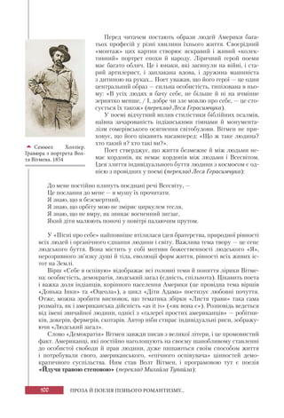 100 ПРОЗА Й ПОЕЗІЯ ПІЗНЬОГО РОМАНТИЗМУ...
Перед читачем постають образи людей Америки бага-
тьох професій у різні хвилини їхнього життя. Своєрідний
«монтаж» цих картин створює яскравий і живий «колек-
тивний» портрет епохи й народу. Ліричний герой поеми
має багато облич. Це і юнаки, які загинули на війні, і ста-
рий артилерист, і заплакана вдова, і дружина машиніста
з дитиною на руках... Поет уважав, що його герої — це один
центральний образ — сильна особистість, типізована в ньо-
му: «В усіх людях я бачу себе, не більше й ні на ячмінне
зернятко менше, / І, добре чи зле мовлю про себе, — це сто-
сується їх також» (переклад Леся Герасимчука).
У поемі відчутний вплив стилістики біблійних псалмів,
наївна зачарованість індіанськими гімнами й монумента-
лізм гомерівського осягнення світобудови. Вітмен не при-
ховує, що його цікавить насамперед: «Що ж таке людина?
хто такий я? хто такі ви?».
Поет стверджує, що життя безмежне й між людьми не-
має кордонів, як немає кордонів між людьми і Всесвітом.
Ідея злиття індивідуального буття людини з космосом є од-
нією з провідних у поемі (переклад Леся Герасимчука):
До мене постійно плинуть поєднані речі Всесвіту, —
Це послання до мене — я мушу їх прочитати.
Я знаю, що я безсмертний,
Я знаю, що орбіту мою не зміряє циркулем тесля,
Я знаю, що не вмру, як зникає вогненний зигзаг,
Який діти малюють поночі у повітрі палаючим прутом.
У «Пісні про себе» найповніше втілилася ідея братерства, природної рівності
всіх людей і органічного єднання людини і світу. Важлива тема твору — це сенс
людського буття. Вона містить у собі мотиви божественності людського «Я»,
нерозривного зв’язку душі й тіла, еволюції форм життя, рівності всіх живих іс-
тот на Землі.
Вірш «Себе я оспівую» відображає всі головні теми й поняття лірики Вітме-
на: особистість, демократія, людський загал (єдність, спільнота). Цікавить поета
і важка доля індіанців, корінного населення Америки (це провідна тема віршів
«Донька Інки» та «Оцеола»), а цикл «Діти Адама» поетизує любовні почуття.
Отже, можна зробити висновок, що тематика збірки «Листя трави» така сама
розмаїта, як і американська дійсність «as it is» («як вона є»). Розповідь ведеться
від імені звичайної людини, однієї з «галереї простих американців» — робітни-
ків, докерів, фермерів, скотарів. Автор ніби стирає індивідуальні риси, зображу-
ючи «Людський загал».
Слово «Демократія» Вітмен завжди писав з великої літери, і це промовистий
факт. Американці, які постійно наголошують на своєму шанобливому ставленні
до особистої свободи й прав людини, дуже пишаються своїм способом життя
і потребували свого, американського, «епічного оспівувача» цінностей демо-
кратичного суспільства. Ним став Волт Вітмен, і програмовою тут є поезія
«Йдучи травою степовою» (переклад Михайла Тупайла):

Семюел Холлієр.
Гравюра з портрета Вол-
та Вітмена. 1854
 