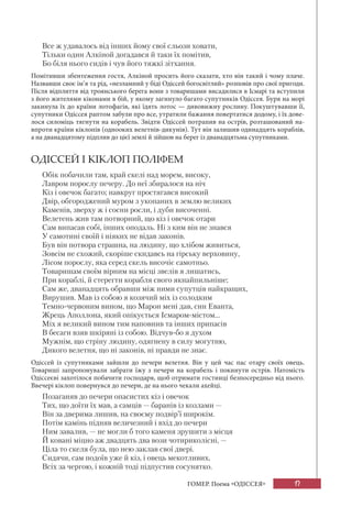 17
ГОМЕР. Поема «ОДІССЕЯ»
Все ж удавалось від інших йому свої сльози ховати,
Тільки один Алкіной догадався й таки їх помітив,
Бо біля нього сидів і чув його тяжкі зітхання.
Помітивши збентеження гостя, Алкіной просить його сказати, хто він такий і чому плаче.
Назвавши своє ім’я та рід, «незламний у біді Одіссей богосвітлий» розповів про свої пригоди.
Після відплиття від троянського берега вони з товаришами висадилися в Ісмарі та вступили
з його жителями кіконами в бій, у якому загинуло багато супутників Одіссея. Буря на морі
закинула їх до країни лотофагів, які їдять лотос — дивовижну рослину. Покуштувавши її,
супутники Одіссея раптом забули про все, утратили бажання повертатися додому, і їх дове-
лося силоміць тягнути на корабель. Звідти Одіссей потрапив на острів, розташований на-
впроти країни кіклопів (однооких велетнів-дикунів). Тут він залишив одинадцять кораблів,
а на дванадцятому підплив до цієї землі й зійшов на берег із дванадцятьма супутниками.
ОДІССЕЙ І КІКЛОП ПОЛІФЕМ
Обік побачили там, край скелі над морем, високу,
Лавром порослу печеру. До неї збиралося на ніч
Кіз і овечок багато; навкруг простягався високий
Двір, обгороджений муром з укопаних в землю великих
Каменів, зверху ж і сосни росли, і дуби височенні.
Велетень жив там потворний, що кіз і овечок отари
Сам випасав собі, інших оподаль. Ні з ким він не знався
У самотині своїй і ніяких не відав законів.
Був він потвора страшна, на людину, що хлібом живиться,
Зовсім не схожий, скоріше скидавсь на гірську верховину,
Лісом порослу, яка серед скель височіє самотньо.
Товаришам своїм вірним на місці звелів я лишатись,
При кораблі, й стерегти корабля свого якнайпильніше;
Сам же, дванадцять обравши між ними супутців найкращих,
Вирушив. Мав із собою я козячий міх із солодким
Темно-червоним вином, що Марон мені дав, син Еванта,
Жрець Аполлона, який опікується Ісмаром-містом...
Міх я великий вином тим наповнив та інших припасів
В бесаги взяв шкіряні із собою. Відчув-бо я духом
Мужнім, що стріну людину, одягнену в силу могутню,
Дикого велетня, що ні законів, ні правди не знає.
Одіссей із супутниками зайшли до печери велетня. Він у цей час пас отару своїх овець.
Товариші запропонували забрати їжу з печери на корабель і покинути острів. Натомість
Одіссеєві захотілося побачити господаря, щоб отримати гостинці безпосередньо від нього.
Ввечері кіклоп повернувся до печери, де на нього чекали ахейці.
Позаганяв до печери опасистих кіз і овечок
Тих, що доїти їх мав, а самців — баранів із козлами —
Він за дверима лишив, на своєму подвір’ї широкім.
Потім камінь підняв величезний і вхід до печери
Ним завалив, — не могли б того каменя зрушити з місця
Й ковані міцно аж двадцять два вози чотириколісні, —
Ціла то скеля була, що нею заклав свої двері.
Сидячи, сам подоїв уже й кіз, і овець мекотливих,
Всіх за чергою, і кожній тоді підпустив сосунятко.
 