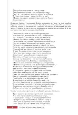18 ЗОЛОТІ СТОРІНКИ ДАЛЕКИХ ЕПОХ
Білого він молока на кисле узяв половину.
Сир віддавивши, поклав у плетені кошики зразу;
Другу ж у глечиках він залишив половину, щоб мати
Й свіжого ще молока — напитися після вечері.
Швидко із справами цими упорався, потім ще й ватру
Сам розпалив...
Побачивши Одіссея з супутниками, Поліфем поцікавився, хто вони і де їхній корабель.
Відчувши підступність у словах велетня, Одіссей відповів, що їхній корабель розтрощив
Посейдон. Раптово кіклоп схопив двох супутників Одіссея і з’їв їх. Одіссей хотів був уночі
заколоти Поліфема мечем, але збагнув, що тоді вони не зможуть вийти з печери, бо не від-
котять величезної брили, яка закривала з неї вихід.
Ледве з досвітньої мли заясніла Еос розоперста,
Вже він вогонь розпалив, подоїв своїх славних овечок,
Всіх за чергою, і кожній тоді підпустив сосунятко.
Швидко із справами цими упорався, потім ізнову
Двох з-поміж нас ухопив і собі спорядив з них сніданок.
Далі, поснідавши, вигнав з печери свою він отару,
Легко відсунувши камінь важкий од дверей, і на місце
Знову поставив, немов сагайдак ковпачком покривав він.
З гуком і свистом кіклоп погнав свою жирну отару
В гори. А я, у печері лишившись, почав міркувати,
Як би помститись, якщо подасть мені ласку Афіна.
Серцю моєму така найкращою видалась рада:
Біля кошари лежала кіклопова палиця довга —
Стовбур сирої маслини, — зрубав її він, щоб ходити
З нею, як висхне вона. Виглядала ж та палиця, наче
Щогла на двадцятивеслім просторім судні чорнобокім,
Що вантажі торговельні крізь далеч морську перевозить, —
Так виглядала завдовжки й завгрубшки ота деревина.
Кия із сажень завдовж од неї тоді відрубав я
Й товаришам передав, обстругати його наказавши.
Гарно вони обтесали оцупок, а я, загостривши
Дрюк той, у полум’ї вістрям тримав, щоб вогнем засмалити.
Потім старанно його заховав я під гноєм, якого
Дуже багато було понакидано скрізь по печері.
Товаришам після того звелів жеребки я тягнути.
Хто з них відважиться, разом зі мною кілок той піднявши,
В око встромити кіклопу, як в сон він солодкий порине.
Випали тим чотирьом жеребки, кого й сам би хотів я
Вибрати в поміч, а я уже п’ятий виходив між ними.
Коли ввечері кіклоп повернувся до печери, Одіссей пригостив його вином.
Тричі підносив я, й тричі в глупоті своїй випивав він.
А як вино уже зовсім йому затуманило розум,
Я із солодкими знову до нього звернувся словами:
«Ти про ім’я моє славне питаєш, кіклопе? Назву я
Зараз себе, та гостинця віддай, що мені обіцяв ти.
Звусь я Ніхто на ім’я, і Ніким мене батько і мати,
 