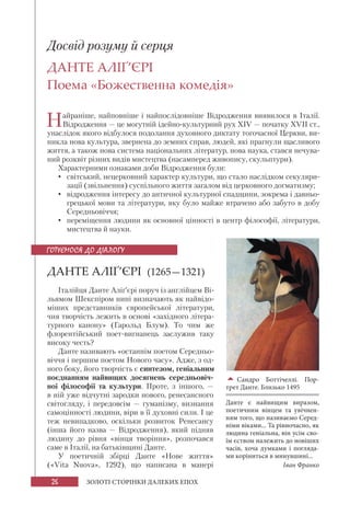 26 ЗОЛОТІ СТОРІНКИ ДАЛЕКИХ ЕПОХ
Досвід розуму й серця
ДАНТЕ АЛІҐ’ЄРІ
Поема «Божественна комедія»
Найраніше, найповніше і найпослідовніше Відродження виявилося в Італії.
Відродження — це могутній ідейно-культурний рух XIV — початку XVII ст.,
унаслідок якого відбулося подолання духовного диктату тогочасної Церкви, ви-
никла нова культура, звернена до земних справ, людей, які прагнули щасливого
життя, а також нова система національних літератур, нова наука, стався нечува-
ний розквіт різних видів мистецтва (насамперед живопису, скульптури).
Характерними ознаками доби Відродження були:
• світський, нецерковний характер культури, що стало наслідком секуляри-
зації (звільнення) суспільного життя загалом від церковного догматизму;
• відродження інтересу до античної культурної спадщини, зокрема і давньо-
грецької мови та літератури, яку було майже втрачено або забуто в добу
Середньовіччя;
• переміщення людини як основної цінності в центр філософії, літератури,
мистецтва й науки.
ДАНТЕ АЛІҐ’ЄРІ (1265—1321)
Італійця Данте Аліґ’єрі поруч із англійцем Ві-
льямом Шекспіром нині визначають як найвідо-
міших представників європейської літератури,
чия творчість лежить в основі «західного літера-
турного канону» (Гарольд Блум). То чим же
флорентійський поет-вигнанець заслужив таку
високу честь?
Данте називають «останнім поетом Середньо-
віччя і першим поетом Нового часу». Адже, з од-
ного боку, його творчість є синтезом, геніальним
поєднанням найвищих досягнень середньовіч-
ної філософії та культури. Проте, з іншого, —
в ній уже відчутні зародки нового, ренесансного
світогляду, і передовсім — гуманізму, визнання
самоцінності людини, віри в її духовні сили. І це
теж невипадково, оскільки розвиток Ренесансу
(інша його назва — Відродження), який підняв
людину до рівня «вінця творіння», розпочався
саме в Італії, на батьківщині Данте.
У поетичній збірці Данте «Нове життя»
(«Vita Nuova», 1292), що написана в манері
ГОТУЄМОСЯ ДО ДІАЛОГУ

Сандро Боттічеллі. Пор-
трет Данте. Близько 1495
Данте є найвищим виразом,
поетичним вінцем та увічнен-
ням того, що називаємо Серед-
німи віками... Та рівночасно, як
людина геніальна, він усім сво-
їм єством належить до новіших
часів, хоча думками і погляда-
ми коріниться в минувшині...
Іван Франко
 