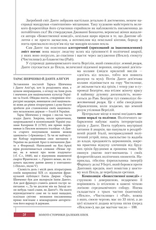 28 ЗОЛОТІ СТОРІНКИ ДАЛЕКИХ ЕПОХ
Загробний світ Данте зобразив настільки детально й достеменно, неначе на-
справді мандрував «тамтешніми» місцинами. Таку художню майстерність вели-
кого флорентійця його сучасники сприйняли як наближеність письменника до
потойбічних сил! Як стверджував Джованні Боккаччо, веронські жінки жахали-
ся автора «Божественної комедії», оскільки щиро вірили в те, що Дантове об-
личчя є не просто засмаглим, а потемнілим від пекельної кіптяви, бороду ж
поета присмалило полум’ям під час мандрів колами пекла.
Сам Данте так пояснював алегоричний (прихований за інакомовленням)
зміст поеми: вона вказує людству шлях від гріховності й політичної анархії,
у яких воно погрузло, до спасіння і щастя: через засудження (Пекло), спокуту
(Чистилище) до блаженства (Рай).
У супроводі давньоримського поета Вергілія, який символізує земний розум,
Данте спускається до Пекла, величезної підземної воронки, оперезаної дев’ять-
ма колами (звідси крилатий вислів —
«дев’ять кіл пекла», тобто вся повнота
розпуки та мук). Потім Данте дев’ятьма
колами піднімається на гору Чистилище,
де звільняється від гріхів, і тепер уже в су-
проводі Беатріче, яка втілює жіночу красу
й найвищу духовну досконалість, возно-
ситься до Раю. Беатріче тут символізує бо-
жественний розум. Це є ніби своєрідним
обрамленням, коли згадаємо, що земний
розум утілював Вергілій.
Центральне місце в поемі посідають пи-
тання моралі та політики. Політичного за-
барвлення набуває навіть інтерпретація
гріхів у Данте. Поета турбують внутрішні
хитання й анархія, що панували в роздріб-
неній рідній Італії, несправедливий полі-
тичний устрій, пиха, насильство та жадоба
до влади, продажність церковників, зокре-
ма практика відкупу злочинців від бруд-
них гріхів брудними ж грошима тощо. Не
оминув увагою поет-вигнанець і своїх
флорентійських політичних опонентів. На-
приклад, гібеліна (прихильника імперії)
Фарінату дельї Уберті, який боровся проти
Дантових предків, поет помістив у шосто-
му колі Пекла, де перебували єретики.
Композиція «Божественної комедії» є
стрункою і довершеною, недаремно її
порівнюють із втіленою в камені чіткою
логікою середньовічного собору. Поема
складається з трьох частин (кантиків):
«Пекло», «Чистилище» і «Рай», кожна
з яких, своєю чергою, має по 33 пісні, а до
цієї кількості додана вступна пісня (перед
«Пеклом»), що дає магічне число — 100.
ТАРАС ШЕВЧЕНКО Й ДАНТЕ АЛІҐ’ЄРІ
Зіставлення постатей Тараса Шевченка
і Данте Аліґ’єрі, хоч їх розділяють віки, є
цілком виправданим, з огляду на їхню роль
і значення для національних культур Украї-
ни та Італії. Обидва поети, створивши літе-
ратурні шедеври, вивищили свої національ-
ні мови до рівня літературних і дуже багато
зробили для становлення своїх національ-
них незалежних держав — Італії й України.
Тарас Шевченко у творах і листах часто
згадує Данте. Зокрема, пекло кріпаччини,
запровадженої в колонізованій Україні ука-
зами Катерини ІІ (1783), він прямо порів-
нював із Пеклом великого італійця: «А Дан-
та старого полупанком нашим можна
здивувать» («Іржавець»). Та чи не найчасті-
ше Кобзар порівнював своє вигнання з
України на далекий Арал із вигнанням Дан-
те з Флоренції. Написаний на Кос-Аралі
вірш розпочинається словами «Немає гір-
ше, як в неволі про волю згадувать»
(«Г. С.», 1848), які є відлунням знаменитої
скарги Франчески: «...Гіршого немає, як зга-
дувать щасливу давню днину у злигоднях»
(«Пекло», пісня V).
Схожість доль і місій двох літературних
геніїв наприкінці ХІХ ст. відзначив фран-
цузький публіцист Емiль Дюран: «Тарас
Шевченко був для малоросiв їхнiм Данте».
Але далі француз ставить доволі гостре за-
питання: «...Та чи досягне вiн на Заходi ко-
ли-небудь такої слави, як Данте?». На нього
відповідатимете саме ви та ваші нащадки,
оскільки світове визнання письменника
прямо пов’язане з міжнародним авторите-
том його народу й держави.
 