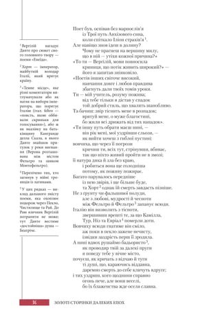 36 ЗОЛОТІ СТОРІНКИ ДАЛЕКИХ ЕПОХ
Поет був, оспівав без марнослів’я
із Трої путь Анхізового сина,
коли спіткало Іліон страхів’я1.
Але навіщо знов ідеш в долину?
Чому не прагнеш на вершину милу,
що в ній — утіхи кожної причина?»
«То ти — Вергілій, мови повносила
криниця, що потік живить широкий?» —
його я запитав зніяковіло.
«Поетів інших світоче високий,
навчання довге і любов правдива
збагнуть дали твоїх томів уроки.
Ти — мій учитель, розуму пожива;
від тебе тільки я дістав у спадок
той добрий стиль, що хвалять шанобливо.
Та бачиш: звір тіснить мене в розпадок;
врятуй мене, о муже благостині,
бо жили всі дрижать від тих нападок».
«Ти іншу путь обрати маєш нині, —
він рік мені, мої уздрівши сльози, —
як вийти хочеш з гиблої пустині:
вовчиха, що через її погрози
кричиш ти, всіх тут, стрінувши, вбиває,
так що ніхто живий пройти не в змозі;
її натура дика й зла без краю,
і робиться вона ще голодніша
потому, як поживу пожирає.
Багато парувалось передніше
із нею звірів, і ще більше буде,
та Хорт2 однак їй смерть завдасть пізніше.
Не з ґрунту чи фальшивої полуди,
але з любові, мудрості й чесноти
між Фельтро й Фельтро3 запанує всюди.
Італію він визволить з тісноти,
звершивши врешті те, за що Камілла,
Тур, Ніз та Евріал4 померли доти.
Вовчиху всюди гнатиме він сміло,
аж поки в пекло зажене нечисту,
ізвідки заздрість перш її зродила.
А нині вдвох рушаймо бадьористо5,
як проводир твій за далекі пруги
я поведу тебе у вічне місто,
почуєш, як кричать з відчаю й туги
ті душі, що, караючись віддавна,
даремно смерть до себе кличуть вдруге;
і тих уздриш, кого щоднини справно
огонь пече, але вони веселі,
бо їх блаженства жде оселя славна.
1 Вергілій нагадує
Данте про сюжет сво-
го головного твору —
поеми «Енеїда».
2 Хорт — імператор,
майбутній володар
Італії, який врятує
країну.
3 «Темне місце», яке
різні коментатори ви-
тлумачували або як
натяк на вибори імпе-
ратора, що порятує
Італію (італ. feltro —
«повсть, якою обби-
вали скриньки для
голосування»), або ж
як вказівку на бать-
ківщину Кангранде
делла Скала, в якого
Данте знайшов при-
тулок у роки вигнан-
ня (Верона розташо-
вана між містом
Фельтро та замком
Монтефельтро).
4 Перелічено тих, хто
загинув у війні тро-
янців із латинами.
5 У цих рядках — ви-
клад дальшого змісту
поеми, яка охоплює
подорож через Пекло,
Чистилище та Рай. До
Раю язичник Вергілій
потрапити не може;
тут Данте вестиме
«достойніша» душа —
Беатріче.
 