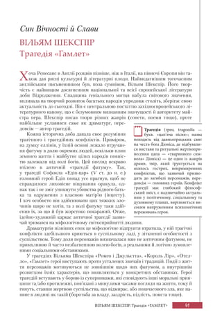 41
ВІЛЬЯМ ШЕКСПІР. Трагедія «ГАМЛЕТ»
Син Вічності й Слави
ВІЛЬЯМ ШЕКСПІР
Трагедія «Гамлет»
Хоча Ренесанс в Англії розцвів пізніше, ніж в Італії, на півночі Європи він та-
кож дав рясні культурні й літературні плоди. Найвидатнішим тогочасним
англійським письменником був, поза сумнівом, Вільям Шекспір. Його твор-
чість є найвищим досягненням національної та всієї європейської літератури
доби Відродження. Спадщина геніального митця набула світового значення,
впливала на творчий розвиток багатьох народів упродовж століть, зберігає свою
актуальність до сьогодні. Він є центральною постаттю західноєвропейського лі-
тературного канону, що є безумовним визнанням значущості й авторитету май-
стра пера. Шекспір писав твори різних жанрів (сонети, поеми тощо), проте
найбільше уславився саме як драматург, пере-
довсім — автор трагедій.
Кожна історична доба давала своє розуміння
трагічного і трагедійних конфліктів. Приміром,
на думку еллінів, у їхній основі лежало втручан-
ня фатуму в долю окремих людей, оскільки плин
земного життя і майбутнє цілих народів повніс-
тю залежали від волі богів. Цей погляд яскраво
втілено в античній «трагедії фатуму». Так,
у трагедії Софокла «Едіп-цар» (V ст. до н. е.)
головний герой Едіп понад усе прагнув, щоб не
справдилося лиховісне віщування оракула, од-
нак так і не зміг уникнути убивства рідного бать-
ка та одруження з власною матір’ю (інцесту).
І хоч особисто він здійснювати цих тяжких зло-
чинів щиро не хотів, та з волі фатуму таки здій-
снив їх, за що й був жорстоко покараний. Отже,
ідейно-художній каркас античної трагедії зазви-
чай тримався на міфологічному світосприйнятті людини.
Драматургія пізніших епох це міфологічне підґрунтя втратила, у ній трагічні
конфлікти здебільшого криються в суспільному ладі, у зіткненні особистості з
суспільством. Тому доля персонажів визначалася вже не античним фатумом, не
примхливою й часто незбагненною волею богів, а реальними й логічно зумовле-
ними соціальними обставинами.
У трагедіях Вільяма Шекспіра «Ромео і Джульєтта», «Король Лір», «Отел-
ло», «Гамлет» герої виступають проти усталених звичаїв і традицій. Події з жит-
тя персонажів мотивуються не зовнішнім щодо них фатумом, а внутрішнім
розвитком їхніх характерів, що виявляються у конкретних обставинах. Герої
трагедій вступають у борню із суперниками, які сповідують інші моральні прин-
ципи та/або протилежні, пов’язані з минулими часами погляди на життя, тому й
гинуть, ставши жертвою суспільства, що відмирає, або позачасового зла, яке на-
явне в людині як такій (боротьба за владу, заздрість, підлість, помста тощо).
Трагедія (грец. tragoedia —
букв. «цап’яча пісня»; назва
походить від давньогрецьких свят
на честь бога Діоніса, де відбували-
ся вистави та ритуальні жертвопри-
несення цапа — «тваринного сим-
вола» Діоніса) — це один із жанрів
драми, твір, який ґрунтується на
якихось гострих, непримиренних
конфліктах, що зазвичай призво-
дять до загибелі персонажів, пере-
довсім — головних героїв. Конфлікт
трагедії має глибокий філософ-
ський зміст, є надзвичайно актуаль-
ним у політичному, соціальному та
духовному планах, вирізняється ви-
соким напруженням психологічних
переживань героя.
 