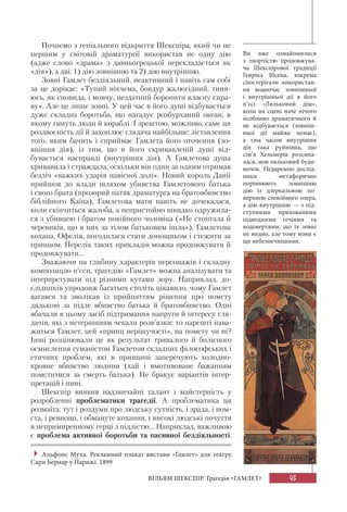 43
ВІЛЬЯМ ШЕКСПІР. Трагедія «ГАМЛЕТ»
Почнемо з геніального відкриття Шекспіра, який чи не
першим у світовій драматургії використав не одну дію
(адже слово «драма» з давньогрецької перекладається як
«дія»), а дві: 1) дію зовнішню та 2) дію внутрішню.
Зовні Гамлет бездіяльний, неактивний і навіть сам собі
за це дорікає: «Тупий нікчема, бовдур жалюгідний, тиня-
юсь, як сновида, і мовчу, нездатний боронити власну спра-
ву». Але це лише зовні. У цей час в його душі відбувається
дуже складна боротьба, що нагадує розбурханий океан, в
якому гинуть люди й кораблі. І зрештою, можливо, саме ця
роздвоєність дії й захоплює глядача найбільше: зіставлення
того, яким бачить і сприймає Гамлета його оточення (зо-
внішня дія), із тим, що в його скривавленій душі від-
бувається насправді (внутрішня дія). А Гамлетова душа
кривавила і страждала, оскільки він один за одним отримав
безліч «важких ударів навісної долі». Новий король Данії
прийшов до влади шляхом убивства Гамлетового батька
і свого брата (прозорий натяк драматурга на братовбивство
біблійного Каїна), Гамлетова мати навіть не дочекалася,
коли скінчиться жалоба, а непристойно швидко одружила-
ся з убивцею і братом покійного чоловіка («Не стоптала й
черевиків, що в них за тілом батьковим ішла»). Гамлетова
кохана, Офелія, погодилася стати донощиком і стежити за
принцом. Перелік таких прикладів можна продовжувати й
продовжувати...
Зважаючи на глибину характерів персонажів і складну
композицію п’єси, трагедію «Гамлет» можна аналізувати та
інтерпретувати під різними кутами зору. Наприклад, до-
слідників упродовж багатьох століть цікавило, чому Гамлет
вагався та зволікав із прийняттям рішення про помсту
дядькові за підле вбивство батька й братовбивство. Одні
вбачали в цьому засіб підтримання напруги й інтересу гля-
дачів, які з нетерпінням чекали розв’язки: то нарешті нава-
житься Гамлет, цей «принц нерішучості», на помсту чи ні?
Інші розцінювали це як результат тривалого й болісного
осмислення гуманістом Гамлетом складних філософських і
етичних проблем, які в принципі заперечують холодно-
кровне вбивство людини (хай і вмотивоване бажанням
помститися за смерть батька). Не бракує варіантів інтер-
претацій і нині.
Шекспір виявив надзвичайні талант і майстерність у
розробленні проблематики трагедії. А проблематика ця
розмаїта: тут і роздуми про людську сутність, і зрада, і пом-
ста, і ревнощі, і обмануте кохання, і високі людські почуття
в непримиренному герці з підлістю... Наприклад, важливою
є проблема активної боротьби та пасивної бездіяльності.
Ви вже ознайомилися
з творчістю продовжува-
ча  Шекспірової традиції
Генріка Ібсена, зокрема
спостерігали використан-
ня водночас зовнішньої
і внутрішньої дії в його
п’єсі «Ляльковий дім»,
коли на сцені наче нічого
особливо драматичного й
не відбувається (зовніш-
ньої дії майже немає),
а  тим часом внутрішня
дія така руйнівна, що
сім’я Хельмерів розсипа-
лася, мов ляльковий буди-
ночок. Недаремно дослід-
ники метафорично
порівнюють зовнішню
дію із дзеркальною по-
верхнею спокійного озера,
а дію внутрішню — з під-
ступними прихованими
підводними течіями та
водовертями, що їх зовні
не видно, але тому вони є
ще небезпечнішими.

Альфонс Муха. Рекламний плакат вистави «Гамлет» для театру
Сари Бернар у Парижі. 1899
 