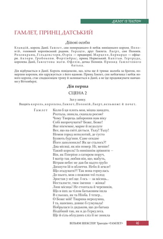 45
ВІЛЬЯМ ШЕКСПІР. Трагедія «ГАМЛЕТ»
ГАМЛЕТ, ПРИНЦ ДАТСЬКИЙ
Дійові особи
Кла вдій, король Данії. Гамле т, син попереднього й небіж нинішнього короля. Поло-
ні й, головний королівський радник. Гор а ціо, друг Гамлета. Лаер т, син Полонія.
Ро з енкр а нц, Гі льденс терн, Озрік — придворні. Марцел л, Бернардо — офіце-
ри. А к тори . Гр о б окопи. Фортінбр ас, принц Норвезький. Ка пі т а н. Гер т руда,
королева Данії, Гамле тов а м ати. Оф елія, дочка Полонія. Приви д Гамле тов ог о
б атька.
Дія відбувається в Данії. Король повідомляє, що, хоча ще й триває жалоба за братом, по-
мерлим королем, він одружується з його вдовою. Принц Гамлет, син небіжчика і небіж но-
вого короля, стає спадкоємцем трону й залишається в Данії, а не їде продовжувати навчан-
ня у Віттенберзі.
Дія перша
СЦЕНА 2
Зал у замку.
Входять ко р оль, кор олев а, Гамле т, Полоній, Лаер т, в ельможі й поче т.
Гамл е т Коли б ця плоть моя, міцна занадто,
Розтала, зникла, скапала росою!
Чому Творець заборонив нам віку
Собі вкорочувати? Боже, Боже!
Яке нікчемне, марне й недолуге
Все, що на світі діється. Тьху! Тьху!
Немов город неполотий, де густо
Буяють бур’яни. Саме огидне
Його заполонило! Як це сталось?!
Два місяці, як він помер. Ні, менше!
Такий король! Із нинішнім зрівняти —
Він, як Гіперіон з сатиром поруч,
І матір так любив він, що, мабуть,
Вітрам небес не дав би надто грубо
Дихнути їй в обличчя. Небо й земле!
Що згадувати?! Так вона горнулась
До нього, мов з поживи тої голод
Зростав у неї ще. І ось — за місяць...
Несталосте, твоє імення — жінка!
Лиш місяць! Не стоптала й черевиків,
Що в них за тілом батьковим ішла
В сльозах, як та Ніоба. І тепер...
О Боже мій! Тварина нерозумна,
І та, напевно, довше б сумувала!
Побралася із дядьком, що до батька
Подібний так, як я до Геркулеса.
Ще й сіль облудних сліз її не зникла
ДІАЛОГ ІЗ ТЕКСТОМ
 