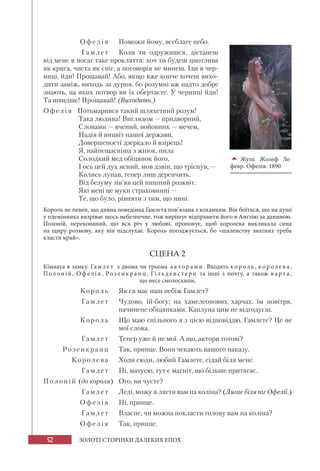 52 ЗОЛОТІ СТОРІНКИ ДАЛЕКИХ ЕПОХ
О фе л і я Поможи йому, всеблаге небо.
Гамл е т Коли ти одружишся, дістанеш
від мене в посаг таке прокляття: хоч ти будеш цнотлива
як крига, чиста як сніг, а поговорів не минеш. Іди в чер-
ниці, йди! Прощавай! Або, якщо вже конче хочеш вихо-
дити заміж, виходь за дурня, бо розумні аж надто добре
знають, на яких потвор ви їх обертаєте. У черниці йди!
Та швидше! Прощавай! (Виходить.)
Офелія Потьмарився такий шляхетний розум!
Така людина! Виглядом — придворний,
Словами — вчений, войовник — мечем,
Надія й вицвіт нашої держави,
Довершеності дзеркало й взірець!
Я, найнещасніша з жінок, пила
Солодкий мед обіцянок його,
І ось цей дух ясний, мов дзвін, що тріснув, —
Колись лунав, тепер лиш деренчить.
Від безуму зів’яв цей пишний розквіт.
Які мені це муки страховинні —
Те, що було, рівняти з тим, що нині.
Король не певен, що дивна поведінка Гамлета пов’язана з коханням. Він боїться, що на душі
у племінника визріває щось небезпечне, тож вирішує відправити його в Англію за даниною.
Полоній, переконаний, що вся річ у любові, пропонує, щоб королева викликала сина
на щиру розмову, яку він підслухає. Король погоджується, бо «шаленству знатних треба
класти край».
СЦЕНА 2
Кімната в замку. Гамле т з двома чи трьома а к тор ами. Входять кор оль, кор олев а,
Полоній, Оф елія, Ро з енкр а нц, Гі льденс терн та інші з почту, а  також в ар т а,
що несе смолоскипи.
К о ро л ь Як ся має наш небіж Гамлет?
Г амл е т Чудово, їй-богу; на хамелеонових харчах: їм повітря,
начинене обіцянками. Каплуна цим не відгодуєш.
К о ро л ь Що маю спільного я з цією відповіддю, Гамлете? Це не
мої слова.
Г амл е т Тепер уже й не мої. А що, актори готові?
Розенкранц Так, принце. Вони чекають вашого наказу.
Кор о л е ва Ходи сюди, любий Гамлете, сідай біля мене.
Г амл е т Ні, матусю, тут є магніт, що більше притягає.
Полоній (до короля) Ого, ви чуєте?
Гамл е т Леді, можу я лягти вам на коліна? (Лягає біля ніг Офелії.)
Офе л і я Ні, принце.
Г амл е т Власне, чи можна покласти голову вам на коліна?
Офе л і я Так, принце.

Жуль Жозеф Ле-
февр. Офелія. 1890
 