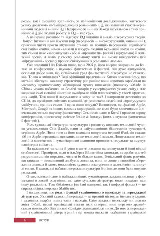 6
розум, так і емоційну чутливість, за найновішими дослідженнями, життєвого
успіху досягають насамперед люди з розвиненим EQ, які зазвичай стають керів-
никами людей із вищим IQ. Недаремно ж нині на Заході актуальною є така при-
казка: «IQ дає людині роботу, а ЕQ — кар’єру».
А найкраще розвиває та відточує EQ читання й аналіз літературних творів.
Чому? Читаючи й аналізуючи твір (передовсім — високохудожній, канонічний),
сучасний читач просто змушений ставати на позицію персонажів, сприймати
світ їхніми очима, немов «влізати в шкуру» людини будь-якої епохи чи країни,
тим самим наче «запозичувати» або й «проживати» (нехай і віртуально) її жит-
тєвий досвід. А потім у своєму реальному житті він зможе використати цей
«віртуальний» досвід у процесі спілкування з реальними людьми.
Уже згаданий Ніл Ґейман пише, що в 2007 р. його вперше запросили до Ки-
таю на конференцію з наукової фантастики й фентезі. Він дуже здивувався,
оскільки добре знав, що китайський уряд фантастичної літератури не схвалю-
вав. То що ж змінилося? Тоді офіційний представник Китаю пояснив йому, що
китайці збагнули важливу стратегічну річ: раніше вони непогано заробляли на
масовому промисловому відтворенні чужих винаходів (позначку «Made in
China» можна побачити на безлічі товарів у супермаркетах усього світу). Але
водночас самі китайці нічого не вигадували, ніби плентаючись у хвості креатив-
них націй. Тож вони й задумалися: а чому це так? І направили делегацію до
США, до провідних світових компаній, де розпитали людей, які «придумували
майбутнє», про них самих. І що ж вони почули? Виявилося, що фахівці Apple,
Microsoft, Google та інших відомих корпорацій, ще коли були хлопчиками й ді-
вчатками, читали наукову фантастику! Ось після цього в Китаї і провели першу
конференцію, присвячену «science fiction & fantasy» (англ. «наукова фантастика
й фентезі»).
Роль художньої літератури та культури в розвитку високих технологій чудо-
во усвідомлював Стів Джобс, один із найуспішніших бізнесменів сучасності,
керівник Apple. Після того як його компанія випустила перший iPad, він сказав:
«Ми в Apple переконані, що самих лише технологій замало. Лише альянс техно-
логій із мистецтвом і гуманітарними знаннями приносить результат та змушує
наші серця співати».
На важливості читання й уяви в житті людини наголошували й інші відомі
особистості. Приміром, коли в Альберта Ейнштейна запитали, як зробити дітей
розумнішими, він порадив... читати їм більше казок. Геніальний фізик розумів,
що книжки — неоціненний здобуток людства, вони не лише є способом збере-
ження знань, а й дають можливість духовного занурення в далекі світи та мину-
лі епохи. Є казки, які набагато пережили культури й стіни, де вони були вперше
розказані.
Отже, сьогодні одне із найважливіших гуманітарних завдань полягає у фор-
муванні в людей розуміння, що саме художня література може показати нам
іншу реальність. Тож бібліотеки (як їхні паперові, так і цифрові фонди) — це
справжнісінькі ворота в Майбутнє.
І насамкінець про роль і функції україномовного перекладу та перекладної
літератури. Якісний художній переклад — це прямий місток до інтелектуальних
і духовних скарбів інших часів і народів. Саме завдяки перекладу ми знаємо
зміст Біблії, перші оригінальні тексти якої створені нині мертвою арамей-
ською мовою, або Вергілієвої «Енеїди», написаної латиною. До того ж переклад-
ний україномовний літературний твір можна вважати надбанням української
ВСТУП
 
