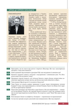 61
ВІЛЬЯМ ШЕКСПІР. Трагедія «ГАМЛЕТ»
1. Пригадайте, що ви знаєте про життя і творчість Шекспіра. Що таке «шекспірівське
питання» і чому воно виникло?
2. Який художній твір називають трагедією? Що таке внутрішня й зовнішня дія?
3. Визначте елементи сюжету, пов’язані з внутрішньою і зовнішньою дією. Чи збіга-
ються вони? Як ви думаєте, чому?
4. Продовжте перелік нещасть, які спіткали Гамлета: смерть батька; непристойно по-
квапливе одруження матері; звістка, що батька підступно вбив його ж брат...
5. Чому родина Офелії проти її стосунків із Гамлетом?
6. Чому Гамлет не цілком довіряє привидові й шукає інших підтверджень злочину
Клавдія? І чому, таки переконавшись у злочині Клавдія, Гамлет не вбиває його одра-
зу? Як це характеризує принца?
7. Підготуйте розповідь про боротьбу в душі Гамлета. Яка дія напруженіша — зовніш-
ня чи внутрішня? Кажуть, що трагедія Гамлета полягає в тому, що, почавши діяти,
він не хоче перетворитися на Дон Кіхота. Чи згодні ви з цим? Чому? Що єднає ці два
образи?
8. Ким виходить Гамлет із конфлікту з Клавдієм — переможцем чи переможеним?
9. За текстом трагедії складіть цитатний план повідомлення «Що таке людина?».
ШТРИХИ ДО ПОРТРЕТА ПЕРЕКЛАДАЧА
ГРИГОРІЙ КОЧУР ва повернутися в Україну.
Григорій Кочур вижив і не
зламався навіть у жахли-
вому Інтинському таборі
(тортури наглядачів, погане
харчування, холод, сильні
вітри, каторжна праця в
шахтах). Український інте-
лектуал навіть там перекла-
дав, писав вірші, вивчав
мови...
Після реабілітації Кочу-
ри оселилися в невеличко-
му містечку Ірпінь непода-
лік Києва. Їхній затишний
будиночок називали «ірпін-
ським університетом», ад-
же в ньому збирався увесь
цвіт українських інтеліген-
тів-шістдесятників (В’яче-
слав Чорновіл, Василь Си-
моненко, Іван Дзюба, Ліна
Костенко та ін.). Саме пере-
кладацька школа Кочура,
до якої належали чи набли-
жалися Микола Лукаш, Ва-
силь Стус, Анатоль Перепа-
дя, Михайлина Коцюбин-
ська та ін., в 1970—1980 рр.,
коли тривало агресивне
зросійщення українського
культурного середовища,
утримала високий рівень
української літератури.
У 1973 р. Кочура виклю-
чили зі Спілки письмен-
ників України через відмо-
ву давати «потрібні» КДБ
свідчення проти Євгена
Сверстюка. З цього часу він
не мав можливості публі-
куватися, а видавництва
поспіхом замінювали пере-
клади Кочура на інші, як це
трапилося з чудовим пере-
кладом трагедії Вільяма
Шекспіра «Гамлет», пода-
ним у цьому підручнику.
Лише наприкінці 1980-х рр.
поетичний і переклада-
цький доробок Григорія
Порфировича почав повер-
татися до українського
читача. Нині у будинку
Кочурів у Ірпіні працює
приватний музей, яким
опікуються нащадки поета
та перекладача.
Упродовж усього свого
життя Григорій Порфиро-
вич Кочур (17.11.1908—
15.12.1994) був неформаль-
ним лідером українського
перекладацького цеху. Для
Кочура-перекладача голов-
ним була вірність оригіна-
лу, і він знав усі мови (за
його підрахунками — 31!),
з яких перекладав. У 1943 р.
його разом із дружиною
з тавром «українські буржу-
азні націоналісти» засудили
до 10 років таборів без пра-
 