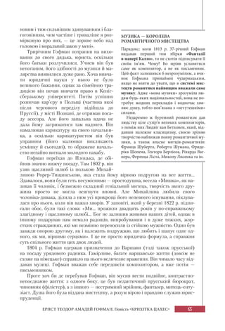 65
ЕРНСТ ТЕОДОР АМАДЕЙ ГОФМАН. Повість «КРИХІТКА ЦАХЕС»
новим і тим сильнішим здивуванням і бла-
гоговінням, чим частіше і триваліше я роз-
мірковую про них, — це зоряне небо над
головою і моральний закон у мені».
Трирічним Гофман потрапив на вихо-
вання до свого дядька, юриста, оскільки
його батьки розлучилися. Учнем він був
непоганим, його здібності до музики й ма-
лярства виявилися дуже рано. Хоча вивча-
ти юридичні науки у нього не було
великого бажання, однак за сімейною тра-
дицією він почав вивчати право в Кеніг-
сберзькому університеті. Потім успішно
розпочав кар’єру в Польщі (частина якої
після чергового переділу відійшла до
Пруссії), у місті Познані, де отримав поса-
ду асесора. Але його запальна вдача не
дала йому затриматися там надовго. Він
намалював карикатуру на свого начальни-
ка, а оскільки карикатуристом він був
управним (його малюнки викликають
усмішку й сьогодні), то ображене началь-
ство негайно вигнало молодого нахабу.
Гофман переїхав до Плоцька, де обі-
йняв значно нижчу посаду. Там 1802 р. він
узяв щасливий шлюб із полькою Михай-
линою Рорер-Тищинською, яка стала йому вірною подругою на все життя...
Здавалося, вони були геть несумісними — простодушна, весела «Мишка», як на-
зивав її чоловік, і безмежно складний геніальний митець, творчість якого дру-
жина просто не могла осягнути вповні. Але Михайлина любила свого
чоловіка-дивака, ділила з ним усі прикрощі його непевного існування, піклува-
лася про нього, коли він важко хворів. У заповіті, який у березні 1822 р. підпи-
сали обоє, були такі слова: «Ми... прожили двадцять років у по-справжньому
злагідному і щасливому шлюбі... Бог не залишив живими наших дітей, однак в
іншому подарував нам немало радощів, випробувавши і в дуже тяжких, жор-
стких стражданнях, які ми незмінно переносили із стійкою мужністю. Один був
завжди опорою другому, як і належить подружжю, що любить і шанує одне од-
ного, як ми, вірними серцями». І це не просто юридична формула, а справжня
суть спільного життя цих двох людей.
1804 р. Гофман одержав призначення до Варшави (тоді також прусської)
на посаду урядового радника. Гамірливе, багате варшавське життя (зовсім не
схоже на німецьке) справило на нього величезне враження. Він чимало часу від-
давав музиці. Гофман вважав себе передовсім композитором, а вже потім —
письменником.
Проте хоч би де перебував Гофман, він мусив вести подвійне, контрастно-
непоєднанне життя: з одного боку, це був педантичний прусський бюрократ,
чиновник (філістер), а з іншого — нестримний мрійник, фантазер, митець-енту-
зіаст. Душа його була віддана мистецтву, а розум вірою і правдою служив юрис-
пруденції.
МУЗИКА — КОРОЛЕВА
РОМАНТИЧНОГО МИСТЕЦТВА
Парадокс: коли 1813 р. 37-річний Гофман
видавав перший том збірки «Фантазії
в манері Калло», то не схотів підписувати її
своїм ім’ям. Чому? Бо мріяв уславитися
саме як композитор, а не як письменник.
Цей факт залишився б незрозумілим, а вчи-
нок Гофмана принаймні чудернацьким,
якщо не взяти до уваги, що в системі мис-
тецтв романтики найвищим вважали саме
музику. Адже «мова музики» зрозуміла лю-
дям будь-яких національностей, вона не по-
требує жодних перекладів і водночас хви-
лює душу, тобто пов’язана з «нетутешніми»
силами.
Недаремно ж буремний романтизм дав
людству ціле сузір’я великих композиторів,
з-поміж них Людвіг ван Бетховен, який, від-
давши належне класицизму, своєю зрілою
творчістю наближав появу романтичної му-
зики, а також власне митців-романтиків:
Франца Шуберта, Роберта Шумана, Фриде-
ріка Шопена, Гектора Берліоза, Ріхарда Ваг-
нера, Ференца Ліста, Миколу Лисенка та ін.
 