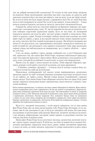 74 ПРОЗА Й ПОЕЗІЯ ПІЗНЬОГО РОМАНТИЗМУ...
так, як добрий восьмилітній хлопчисько! Та тільки не йде воно йому анітрохи
на пожиток. Боже милосердний, змилуйся над ним і над нами, не допусти, щоб
довелося годувати його, аж поки він виросте, нам на муку та на ще гірші злидні.
Бо ж їсти й пити він буде щораз більше, а працювати зась! Ні, ні, такої біди вже
ніхто в світі витримати не годен! Ох, коли б уже вмерти, тільки вмерти! — І вона
почала плакати й ридати, аж поки не заснула, знесилена і знеможена болем.
Справді-бо, жінка мала всі підстави нарікати на бридкого виродка, що наро-
дився два з половиною року тому. Те, що на перший погляд могло видатися ціл-
ком химерно скрученим цурпалком дерева, було не що інше, як потворний
курдупель якихось дві п’яді на зріст, що досі лежав у коробі, а тепер виліз і бор-
сався та вурчав у траві. Голова в потвори глибоко запала між плечима, на спині
виріс горб, як гарбуз, а зразу ж від грудей звисали тонкі, немов ліщинові палич-
ки, ноги, тож весь він був схожий на роздвоєну редьку. На обличчі неуважне око
нічого б і не розгледіло, але, придивившись пильніше, можна було помітити до-
вгий гострий ніс, що витикався з-під чорного скошланого чуба, пару маленьких
чорних очиць, що виблискували на зморщеному, як у старого, обличчі, — проя-
ва, та й годі.
І ось, як жінку, прибиту горем, зморив глибокий сон, а син її борсався при
ній, трапилося так, що панна фон Рожа-Гожа, патронка поблизького притулку,
саме тою дорогою верталася з прогулянки. Вона зупинилася, споглядаючи ту бі-
доту, а що з натури була побожна та жаліслива, то дуже тим зворушилася.
Панна сіла на траву і взяла малого на коліна. Злий виродок борсався, пру-
чався, мурчав і хотів навіть укусити її за палець, але вона промовила:
— Спокійно, спокійно, хрущику! — І почала тихо й лагідно гладити його до-
лонею по голові від лоба аж до потилиці.
Поволеньки скуйовджений чуб малого почав вирівнюватися, розділився
проділом, приліг на лобі і м’якими ніжними кучерями спустився на високі плечі
та на горбату, як гарбуз, спину. Малий ставав щодалі спокійніший і нарешті
міцно заснув. Тоді панна Рожа-Гожа обережно поклала його на траву біля самої
матері, скропила запахущою водою з флакончика, якого витягла з кишені, і ква-
пливо відійшла.
Коли селянка прокинулась, то відчула, що якось дивно збадьоріла й зміцніла. Вона замилу-
валася кучериками свого сина і здивувалася, бо він міг ходити та розмовляти. Дорогою до-
дому вона зупинилась відпочити біля дому пастора. Той замилувався її сином та попросив
залишити жити у себе. Панотець вихваляв її маленького сина, який здався йому розумним
і гарненьким хлопчиком. Пастор попросив Лізу залишити Цахеса йому на виховання
і злився на неї, коли жінка говорила про потворність недоростка. Коли двері пасторового
будинку зачинилися за курдуплем, Ліза весело й безтурботно повернулася додому з легким
коробом і без найтяжчого клопоту в житті.
Коли б я, ласкавий читальнику, і хотів надалі замовчати, хто ж така панна
фон Рожа-Гожа, або, як вона часом називає себе, Рожа-Гожа-Зеленава, то ти, на-
певне, вже й сам здогадався б, що то була не звичайна собі жінка. Бо саме вона,
погладивши та розчесавши чуба малому Цахесові, таємниче вплинула на нього,
і він видався добросердому пасторові таким гарним та розумним хлоп’ям, що
той аж узяв його за рідного сина.
Панна фон Рожа-Гожа була статечного вигляду, шляхетної, величної поста-
ви і трохи гордої, владної вдачі. Її обличчя, хоч його й можна було назвати без-
доганно прегарним, справляло іноді якесь дивне, майже моторошне враження,
а надто як вона, за своїм звичаєм, нерухомо й суворо вдивлялася кудись перед
 