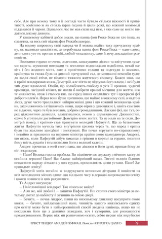 75
ЕРНСТ ТЕОДОР АМАДЕЙ ГОФМАН. Повість «КРИХІТКА ЦАХЕС»
себе. Але при всьому тому в її погляді часто бувало стільки ніжності й приві-
тності, особливо ж як стояла гарна година й цвіли рожі, що кожний мимоволі
піддавався її чарові. Здавалося, час не мав сили над нею, і вже саме це могло ви-
датися декому дивним.
У князевому кабінеті добре знали, що панна фон Рожа-Гожа не хто інша, як
славетна, на весь світ відома фея Рожабельверде.
На всьому широкому світі навряд чи й можна знайти таку пречудесну краї-
ну, як маленьке князівство, де перебувала панна фон Рожа-Гожа — одне слово,
де сталось усе те, про що я тобі, любий читальнику, саме й хочу докладніше роз-
повісти.
Високими горами оточена, зеленими, запахущими лісами та квітучими лука-
ми вкрита, шумкими потоками та веселими водоспадами оздоблена, нехай на-
віть і без жодного міста, зате з привітними селами та подекуди із замками,
країночка та схожа була на дивний пречудовий сад, де мешканці немовби гуля-
ли задля своєї втіхи, не відаючи тяжкого життєвого клопоту. Кожен знав, що
в країні владарював князь Деметрій, але ніхто не відчував його влади, і всі були
тим дуже вдоволені. Особи, що полюбляють свободу в усіх її проявах, чудесні
краєвиди, лагідний клімат, не могли б вибрати кращої місцини для життя, ніж
те князівство, отож і сталося так, що серед інших оселилися тут і прекрасні феї
доброго плем’я. Якраз вони були причиною, що майже в кожному селі, а надто в
лісах, дуже часто траплялися найприємніші дива і що кожний мешканець краї-
ни, захоплюючись і втішаючись ними, щиро вірив у дивовижне і, навіть сам того
не відаючи, через те був веселим, добрим громадянином. Ласкаві феї, що тут, се-
ред цілковитого дозвілля, влаштувалися, немов у справжньому Джинністані,
охоче б уготували достойному Деметрію вічне життя. Та не мали на те сили. Де-
метрій помер, і країною став правувати молодий Пафнутій. Ще за батькового
життя Пафнутія мучила тиха внутрішня гризота через те, що народ і країна
були так жахливо занедбані і знехтувані. Він почав керувати по-справжньому
і негайно ж призначив на першого міністра країни свого камердинера Андреса,
що якось, коли Пафнутій забув гаманця з грішми в корчмі за горами, позичив
йому шість дукатів і тим визволив його з великої халепи.
Андрес прочитав з очей свого пана, що діялося в його душі, припав йому до
ніг і скрикнув:
— Пане! Велика година пробила. Ви піднімете цю державу з нічного хаосу до
осяйних вершин! Пане! Вас благає найвірніший васал. Тисячі голосів бідного
нещасного народу зітхають у цих грудях, промовляють цими устами. Пане! За-
провадьте освіту!
Пафнутій хотів негайно ж видрукувати великими літерами й вивісити на
всіх велелюдних місцях едикт, що від цього часу в державі запроваджено освіту
і кожен повинен із цим рахуватися.
Та Андрес вигукнув:
— Найславніший владарю! Так нічого не вийде!
— А як же, мій любий? — запитав Пафнутій. Він схопив свого міністра за пе-
тельку, потяг до кабінету й зачинив за собою двері.
— Бачите, — почав Андрес, сівши на низенькому дзиґлику насупроти свого
князя, — бачите, найласкавіший пане, чинність вашого князівського едикту
про освіту може бути в наймерзенніший спосіб зведена нанівець, якщо ми не
поєднаємо його ще з деякими заходами, хоч і суворими, але розважністю
продиктованими. Перше ніж ми розпочнемо освіту, себто перше ніж вирубаємо
 