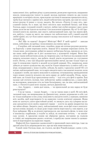 76 ПРОЗА Й ПОЕЗІЯ ПІЗНЬОГО РОМАНТИЗМУ...
навколишні ліси, зробимо річку судноплавною, розведемо картоплю, направимо
школи, понасаджуємо тополі та акації, молодь навчимо співати на два голоси
вранішніх та вечірніх пісень, прокладемо гостинці й накажемо прищепити віспу,
треба буде вигнати з країни всіх людей небезпечних настроїв, що самі не слуха-
ються розуму й інших з глузду зводять. Ви читали «Тисячу й одну ніч», пре-
славний князю, бо я знаю, що його світлість ваш покійний батько, хай йому
Господь дарує солодкий спокій у могилі, любив такі згубні книжки і вам у руки
давав, коли ви ще їздили на паличці і їли позолочені коржики. Ну от! Із тієї пре-
поганої книги ви, напевне, вже знаєте, найласкавіший пане, про так званих фей,
але, мабуть, і гадки не маєте, що чимало тих небезпечних осіб у вашій власній
любій країні, ось тут біля самого вашого палацу поселилося та й чинить усілякі
неподобства.
— Як? Що ти кажеш? Андресе! Міністре! Феї? У моїй країні? — заволав
князь, побілівши, як крейда, і похилившись на спинку крісла.
— Спокійно, мій ласкавий пане, спокійно, якщо ми хочемо розумно розпоча-
ти боротьбу з цими ворогами освіти. Авжеж! Я їх називаю ворогами освіти, бо
тільки вони, знехтувавши добрістю вашого небіжчика батька, призвели до того,
що наша люба країна ще й досі залишається у цілковитій темряві. Вони бав-
ляться таким небезпечним ділом, як творення див, і не бояться під назвою поезії
ширити потаємно отруту, яка робить людей зовсім нездатними до слугування
освіті. Потім, у них такі обурливі протиполіційні звичаї, що вже тільки через це
саме їх неможливо терпіти в жодній культурній державі. Ось, наприклад, вони
дійшли до такого зухвальства, що, коли їм тільки заманеться, гуляють собі у по-
вітрі, позапрягавши у візки голубів, лебедів, ба навіть і крилатих коней! От я й
питаю, найласкавіший пане, чи ж варто вводити якісь там акцизні податки, коли
в державі є особи, що мають можливість кожному легковажному громадянинові
через комин укинути вільного від мита краму до любої вподоби. Отож, ласка-
вий пане, як тільки буде проголошено освіту — тоді геть усіх фей із країни. Їхні
палаци хай оточить поліція, їхнє небезпечне майно конфіскуємо, а самих фей,
як волоцюжок, виженемо геть на їхню батьківщину, що, як вам, найласкавіший
пане, з «Тисячі й одної ночі» відомо, зветься Джинністан.
— Але, Андресе, — повів далі князь, — чи прихильний до них народ не буде
ремствувати?
— І на це також, — сказав Андрес, — і на це також знаю я засіб. Не всіх фей,
ласкавий пане, ми випровадимо до Джинністану, деяких затримаємо в себе, але
не тільки відберемо в них усяку можливість шкодити освіті, а навпаки, вживемо
всіх засобів, щоб перетворити їх на корисних членів освіченої держави. Якщо
вони не захочуть узяти пристойний шлюб, то зможуть десь під суворим нагля-
дом заходитися коло якоїсь корисної справи — плести на армію шкарпетки під
час війни абощо. Зверніть увагу, найласкавіший пане, коли феї отак-о вештати-
муться поміж людьми, то люди дуже скоро зовсім перестануть у них вірити, а це
буде найкраще. Що ж до різного причандалля, яке належить феям, то воно піде
в князівську скарбницю, а голуби та лебеді, як коштовна печеня, — на князів-
ську кухню. А крилатим коням ми обріжемо крила, поставимо на годівлю
в стайні, які запровадимо разом з освітою, і спробуємо таким чином їх одомаш-
нити й перетворити на корисних тварин.
Пафнутій був страшенно задоволений із пропозицій свого міністра, і вже на
другий день було запроваджено все, про що між ними мовилося.
Самий лише Господь відає, як сталося, що фея Рожабельверде, єдина з усіх,
 