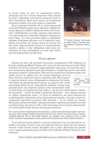77
ЕРНСТ ТЕОДОР АМАДЕЙ ГОФМАН. Повість «КРИХІТКА ЦАХЕС»
за кілька годин до того, як запровадили освіту,
довідалася про все і встигла випустити своїх лебедів
на волю і приховати свої магічні трояндові кущі та
інші коштовності. Вона знала навіть, що її вирішено
залишити в країні, і хоч дуже нерадо, а скорилася.
Коли чудесний квітучий гай, де стояв покинутий
палац феї Рожабельверде, було вирубано і Пафнутій,
даючи приклад, особисто прищепив віспу всім телеп-
ням у найближчому селі, фея запопала таки князя в
лісі, через який він із міністром Андресом вертався до
свого замку. Тут вона дотепною мовою, а переважно
деякими зловісними фіґлями, які їй пощастило при-
ховати від поліції, так загнала князя на слизьке, що
він почав Христом-Богом благати її вдовольнитися
єдиним у країні, а тому найкращим притулком для
панночок, де вона, незважаючи на едикт про освіту,
могла б порядкувати, як собі схоче.
Розділ другий
Дозволь же мені, мій ласкавий читальнику, відпровадити тебе в Керепес до
будинку професора Моша Терпіна саме тоді, коли він закінчив свої лекції. Один
із-поміж того потоку студентів одразу приверне твою увагу. Ти помітиш струн-
кого юнака років двадцяти трьох або чотирьох, із темних блискучих очей якого
промовляє жвавий і ясний розум. Його погляд можна було б назвати майже смі-
ливим, коли б не мрійна туга, що легким серпанком лягла на
бліде обличчя і пригасила жагуче проміння очей. Його сурдут1
із чорного тонкого сукна, облямованого оксамитом, був поши-
тий майже на давньонімецький зразок; до сурдута дуже личив
вишуканий, білий, як сніг, мереживний комірець, а також окса-
митовий берет, що покривав гарного темно-каштанового чуба.
А личив йому той прекрасний одяг через те, що він усім своїм серцем і зовніш-
нім виглядом — ходою, поставою і поважним обличчям — наче справді належав
до любих старожитніх часів; і то була не манірність, що часто виявляється
в дріб’язковому мавпуванні погано витлумачених зразків і так само погано ви-
тлумачених претензій сучасності. Цей молодик — не хто інший, як студент
Бальтазар, дитина поштивих і заможних батьків, скромний, розумний, пильний
до роботи юнак, про якого я тобі, о мій читальнику, багато дечого маю розпові-
сти в цій дивній історії, що оце саме надумав написати.
Усі студенти пішли на фехтувальний майданчик, а замислений Бальтазар подався прогуля-
тись гаєм. Його товариш Фабіан відмовляв його від того, щоб він вештався лісом, як мелан-
холійний філістер. На що Бальтазар відповів, що товариш хоче навернути його на свій
штиб і схожий на придворного лакузу, який хотів вилікувати достойного принца Гамлета.
Та як вони вступили нарешті в холодок запахущого лісу, як зашепотіли, не-
мовби в тоскному зітханні, кущі, як задзвеніли вдалині чудові мелодії шумких
потоків і співи лісових птахів, збудивши луну в горах, Бальтазар тоді раптом
став і, широко розводячи руки, немовби хотів любовно обійняти дерева й кущі,
вигукнув:

Сергій Алімов. Ілюстрація
до повісті Ернста Теодора Ама-
дея Гофмана «Крихітка Цахес».
1984
1Сурдýт — чолові-
чий верхній одяг
у талію з довгими
полами.
 