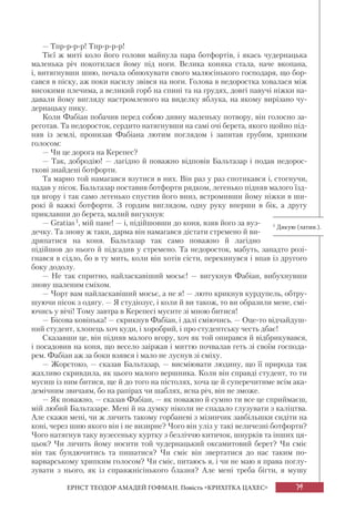 79
ЕРНСТ ТЕОДОР АМАДЕЙ ГОФМАН. Повість «КРИХІТКА ЦАХЕС»
— Тпр-р-р-р! Тпр-р-р-р!
Тієї ж миті коло його голови майнула пара ботфортів, і якась чудернацька
маленька річ покотилася йому під ноги. Велика коняка стала, наче вкопана,
і, витягнувши шию, почала обнюхувати свого малюсінького господаря, що бор-
сався в піску, аж поки насилу звівся на ноги. Голова в недоростка ховалася між
високими плечима, а великий горб на спині та на грудях, довгі павучі ніжки на-
давали йому вигляду настромленого на виделку яблука, на якому вирізано чу-
дернацьку пику.
Коли Фабіан побачив перед собою дивну маленьку потвору, він голосно за-
реготав. Та недоросток, сердито натягнувши на самі очі берета, якого щойно під-
няв із землі, пронизав Фабіана лютим поглядом і запитав грубим, хрипким
голосом:
— Чи це дорога на Керепес?
— Так, добродію! — лагідно й поважно відповів Бальтазар і подав недорос-
ткові знайдені ботфорти.
Та марно той намагався взутися в них. Він раз у раз спотикався і, стогнучи,
падав у пісок. Бальтазар поставив ботфорти рядком, легенько підняв малого їзд-
ця вгору і так само легенько спустив його вниз, встромивши йому ніжки в ши-
рокі й важкі ботфорти. З гордим виглядом, одну руку вперши в бік, а другу
приклавши до берета, малий вигукнув:
— Gratias1, мій пане! — і, підійшовши до коня, взяв його за вуз-
дечку. Та знову ж таки, дарма він намагався дістати стремено й ви-
дряпатися на коня. Бальтазар так само поважно й лагідно
підійшов до нього й підсадив у стремено. Та недоросток, мабуть, занадто розі-
гнався в сідло, бо в ту мить, коли він хотів сісти, перекинувся і впав із другого
боку додолу.
— Не так спритно, найласкавіший мосьє! — вигукнув Фабіан, вибухнувши
знову шаленим сміхом.
— Чорт вам найласкавіший мосьє, а не я! — люто крикнув курдупель, обтру-
шуючи пісок з одягу. — Я студіозус, і коли й ви також, то ви образили мене, смі-
ючись у вічі! Тому завтра в Керепесі мусите зі мною битися!
— Бісова ковінька! — скрикнув Фабіан, і далі сміючись. — Оце-то відчайдуш-
ний студент, хлопець хоч куди, і хоробрий, і про студентську честь дбає!
Сказавши це, він підняв малого вгору, хоч як той опирався й відбрикувався,
і посадовив на коня, що весело заіржав і миттю почвалав геть зі своїм господа-
рем. Фабіан аж за боки взявся і мало не луснув зі сміху.
— Жорстоко, — сказав Бальтазар, — висміювати людину, що її природа так
жахливо скривдила, як цього малого вершника. Коли він справді студент, то ти
мусиш із ним битися, ще й до того на пістолях, хоча це й суперечитиме всім ака-
демічним звичаям, бо на рапірах чи шаблях, ясна річ, він не зможе.
— Як поважно, — сказав Фабіан, — як поважно й сумно ти все це сприймаєш,
мій любий Бальтазаре. Мені й на думку ніколи не спадало глузувати з каліцтва.
Але скажи мені, чи ж личить такому горбаневі з мізинчик завбільшки сидіти на
коні, через шию якого він і не визирне? Чого він уліз у такі величезні ботфорти?
Чого натягнув таку вузесеньку куртку з безліччю китичок, шнурків та інших ця-
цьок? Чи личить йому носити той чудернацький оксамитовий берет? Чи сміє
він так бундючитись та пишатися? Чи сміє він звертатися до нас таким по-
варварському хрипким голосом? Чи сміє, питаюсь я, і чи не маю я права поглу-
зувати з нього, як із справжнісінького блазня? Але мені треба бігти, я мушу
1 Дякую (латин.).
 