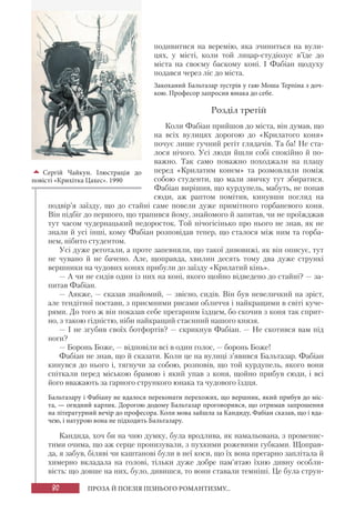 80 ПРОЗА Й ПОЕЗІЯ ПІЗНЬОГО РОМАНТИЗМУ...
подивитися на веремію, яка зчиниться на вули-
цях, у місті, коли той лицар-студіозус в’їде до
міста на своєму баскому коні. І Фабіан щодуху
подався через ліс до міста.
Закоханий Бальтазар зустрів у гаю Моша Терпіна з доч-
кою. Професор запросив юнака до себе.
Розділ третій
Коли Фабіан прийшов до міста, він думав, що
на всіх вулицях дорогою до «Крилатого коня»
почує лише гучний регіт глядачів. Та ба! Не ста-
лося нічого. Усі люди йшли собі спокійно й по-
важно. Так само поважно походжали на плацу
перед «Крилатим конем» та розмовляли поміж
собою студенти, що мали звичку тут збиратися.
Фабіан вирішив, що курдупель, мабуть, не попав
сюди, аж раптом помітив, кинувши погляд на
подвір’я заїзду, що до стайні саме повели дуже примітного горбаневого коня.
Він підбіг до першого, що трапився йому, знайомого й запитав, чи не проїжджав
тут часом чудернацький недоросток. Той нічогісінько про нього не знав, як не
знали й усі інші, кому Фабіан розповідав тепер, що сталося між ним та горба-
нем, нібито студентом.
Усі дуже реготали, а проте запевняли, що такої дивовижі, як він описує, тут
не чувано й не бачено. Але, щоправда, хвилин десять тому два дуже стрункі
вершники на чудових конях прибули до заїзду «Крилатий кінь».
— А чи не сидів один із них на коні, якого щойно відведено до стайні? — за-
питав Фабіан.
— Аякже, — сказав знайомий, — звісно, сидів. Він був невеличкий на зріст,
але тендітної постави, з приємними рисами обличчя і найкращими в світі куче-
рями. До того ж він показав себе прегарним їздцем, бо скочив з коня так сприт-
но, з такою гідністю, ніби найкращий стаєнний нашого князя.
— І не згубив своїх ботфортів? — скрикнув Фабіан. — Не скотився вам під
ноги?
— Боронь Боже, — відповіли всі в один голос, — боронь Боже!
Фабіан не знав, що й сказати. Коли це на вулиці з’явився Бальтазар. Фабіан
кинувся до нього і, тягнучи за собою, розповів, що той курдупель, якого вони
спіткали перед міською брамою і який упав з коня, щойно прибув сюди, і всі
його вважають за гарного стрункого юнака та чудового їздця.
Бальтазару і Фабіану не вдалося переконати перехожих, що вершник, який прибув до міс-
та, — огидний карлик. Дорогою додому Бальтазар проговорився, що отримав запрошення
на літературний вечір до професора. Коли мова зайшла за Кандиду, Фабіан сказав, що і вда-
чею, і натурою вона не підходить Бальтазару.
Кандида, хоч би на чию думку, була вродлива, як намальована, з променис-
тими очима, що аж серце пронизували, з пухкими рожевими губками. Щоправ-
да, я забув, біляві чи каштанові були в неї коси, що їх вона прегарно заплітала й
химерно вкладала на голові, тільки дуже добре пам’ятаю їхню дивну особли-
вість: що довше на них, було, дивишся, то вони ставали темніші. Це була струн-

Сергій Чайкун. Ілюстрація до
повісті «Крихітка Цахес». 1990
 
