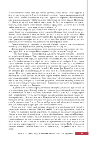 83
ЕРНСТ ТЕОДОР АМАДЕЙ ГОФМАН. Повість «КРИХІТКА ЦАХЕС»
Мене перемагає темна сила, що згубно вдерлась у моє життя! Чи не дурний я
був, шукаючи рятунку в Проспера Альпануса, в того Проспера Альпануса, який
мене самого звабив пекельними штуками і прогнав з Керепеса, бо прочуханку,
яку я дав дзеркальному відбиткові, він спрямував на спину самого Цинобера.
Ох, Кандидо! Коли б я міг забути тебе, янголе! Та ба — ще могутніше, ще дужче,
ніж будь-коли, горить у мені вогонь кохання! Зрадливий Проспере, чим я перед
тобою завинив, що ти так жорстоко мене підманув?
Уже зовсім смеркло, усі лісові барви зблякли в сірій імлі. Аж раптом щось
дивно блиснуло, немовби серед дерев та кущів зійшла вечірня зоря, і тисячі ко-
машок, задзижчавши й зашелестівши, знялись угору на своїх крильцях. Над
ним усе ясніше жевріло променисте світло. Він здивовано глянув угору й поба-
чив Проспера Альпануса, що летів до нього на якійсь чудній комасі, трохи схо-
жій на польового коника, розмальованого в найяскравіші барви.
Проспер Альпанус спустився до юнака й сів побіч нього, а тим часом коник
полетів у кущі й приєднався до співу, що бринів по всьому лісі.
Доктор торкнувся до юнакового чола чудовою блискучою квіткою, яку дер-
жав у руці, і тієї ж миті серце Бальтазарове загорілося новою бадьорістю.
— Ти, Бальтазаре, — сказав Проспер Альпанус лагідним голосом, — вельми
несправедливий до мене. Так страшно, зрадливо лаєш мене тепер, коли мені по-
щастило переважити чари, які руйнували твоє життя, коли я, аби тільки швид-
ше тебе знайти, розрадити, сідаю на свого улюбленого стрибунця й лечу сюди
з усім, що може послужити тобі на користь. Знай же, що Цинобер — це жалюгід-
ний каліка, син одної бідної селянки, і що зветься він, власне, малий Цахес.
Тільки з пихи узяв він гучне ім’я Цинобер. Патронка фон Рожа-Гожа, чи, влас-
не, славетна фея Рожабельверде, бо це саме вона й є, знайшла малу потвору на
дорозі. Фея так думала: коли природа, немов мачуха, скривдила його, то вона
нагородить малого дивним таємничим даром, завдяки якому все, що хтось до-
брого подумає, скаже чи зробить у його присутності, йтиме на його рахунок, ба
навіть сам він у товаристві освічених, розумних, дотепних людей буде шанова-
ний як освічений, розумний, дотепний, і взагалі його матимуть за найкращого
з тих, серед кого він перебуватиме.
Ці дивні чари сховані в трьох вогненно-блискучих волосках, що тягнуться
через малюкове тім’я. Кожний дотик до тих волосків, як і взагалі до голови, для
нього болючий, ба навіть згубний. Тому фея і зробила його чуб, з природи рід-
кий і кострубатий, густим та кучерявим, щоб він захищав малюкові голову, хо-
вав червону смугу і зміцнював чари. Кожного дев’ятого дня фея сама зачісувала
малюкові кучері магічним золотим гребінцем, і та зачіска зводила нанівець усі
спроби знищити чари. Але гребінець той був знищений міцним талісманом, яко-
го я зумів підсунути добрій феї, коли вона відвідала мене.
Тепер уся річ у тому, щоб вирвати ці вогнисто-червоні волоски, і Цинобер
знову перетвориться на ніщо! Тобі, мій любий Бальтазаре, призначено знищити
ті чари. Ти сміливий, дужий, спритний. Ти виконаєш цю справу як належить.
Візьми це маленьке відшліфоване скельце, підійди близько до малого Цинобера,
хоч би де ти його зустрів, пильно подивися через це скельце на його голову
і ясно побачиш, як три червоних волоски окремо від решти тягнуться через
його голову. Схопи їх міцно, не зважай на пронизливий котячий вереск, який
він зчинить, вирви заразом усі три і там же на місці спали. Треба всі волоски
вирвати заразом і негайно їх спалити, а то вони можуть наробити ще всілякого
лиха.
 