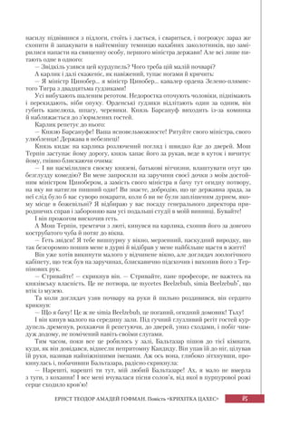 85
ЕРНСТ ТЕОДОР АМАДЕЙ ГОФМАН. Повість «КРИХІТКА ЦАХЕС»
насилу підвівшися з підлоги, стоїть і лається, і свариться, і погрожує зараз же
схопити й запакувати в найтемнішу темницю нахабних заколотників, що замі-
рилися напасти на священну особу, першого міністра держави! Але всі лише пи-
тають одне в одного:
— Звідкіль узявся цей курдупель? Чого треба цій малій почварі?
А карлик і далі скаженіє, як навіжений, тупає ногами й кричить:
— Я міністр Цинобер... я міністр Цинобер... кавалер ордена Зелено-плямис-
того Тигра з двадцятьма ґудзиками!
Усі вибухають шаленим реготом. Недоростка оточують чоловіки, піднімають
і перекидають, ніби опуку. Орденські ґудзики відлітають один за одним, він
губить капелюха, шпагу, черевики. Князь Барсануф виходить із-за коминка
й наближається до з’юрмлених гостей.
Карлик репетує до нього:
— Князю Барсануфе! Ваша ясновельможносте! Рятуйте свого міністра, свого
улюбленця! Держава в небезпеці!
Князь кидає на карлика розлючений погляд і швидко йде до дверей. Мош
Терпін заступає йому дорогу, князь хапає його за рукав, веде в куток і вичитує
йому, гнівно блискаючи очима:
— І ви насмілилися своєму князеві, батькові вітчизни, влаштувати отут цю
безглузду комедію? Ви мене запросили на заручини своєї дочки з моїм достой-
ним міністром Цинобером, а замість свого міністра я бачу тут огидну потвору,
на яку ви натягли пишний одяг! Ви знаєте, добродію, що це державна зрада, за
неї слід було б вас суворо покарати, коли б ви не були заплішеним дурнем, яко-
му місце в божевільні? Я відбираю у вас посаду генерального директора при-
родничих справ і забороняю вам усі подальші студії в моїй винниці. Бувайте!
І він прожогом вискочив геть.
А Мош Терпін, тремтячи з люті, кинувся на карлика, схопив його за довгого
кострубатого чуба й потяг до вікна.
— Геть звідси! Я тебе вишпурну у вікно, мерзенний, паскудний виродку, що
так безсоромно пошив мене в дурні й відібрав у мене найбільше щастя в житті!
Він уже хотів викинути малого у відчинене вікно, але доглядач зоологічного
кабінету, що теж був на заручинах, блискавично підскочив і вихопив його з Тер-
пінових рук.
— Стривайте! — скрикнув він. — Стривайте, пане професоре, не важтесь на
князівську власність. Це не потвора, це mycetes Beelzebub, simia Beelzebub*, що
втік із музею.
Та коли доглядач узяв почвару на руки й пильно роздивився, він сердито
крикнув:
— Що я бачу! Це ж не simia Beelzebub, це поганий, огидний домовик! Тьху!
І він кинув малого на середину зали. Під гучний глузливий регіт гостей кур-
дупель дременув, рохкаючи й репетуючи, до дверей, униз сходами, і побіг чим-
дуж додому, не помічений навіть своїми слугами.
Тим часом, поки все це робилось у залі, Бальтазар пішов до тієї кімнати,
куди, як він довідався, віднесли непритомну Кандиду. Він упав їй до ніг, цілував
їй руки, називав найніжнішими іменами. Аж ось вона, глибоко зітхнувши, про-
кинулась і, побачивши Бальтазара, радісно скрикнула:
— Нарешті, нарешті ти тут, мій любий Бальтазаре! Ах, я мало не вмерла
з туги, з кохання! І все мені вчувалася пісня солов’я, від якої в пурпурової рожі
серце сходило кров’ю!
 